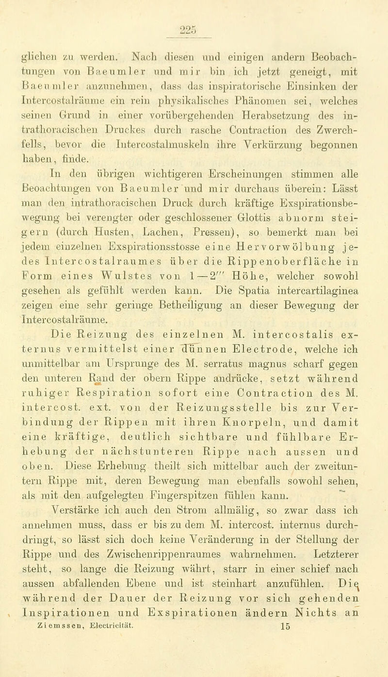 glicheil zu werden. Nach diesen und einigen andern Beobach- tungen von Baeumler und mir bin ich jetzt geneigt, mit Baeuniler anzunehmen, dass das inspiratorische Einsinken der Intercostah'äume ein rein physikalisches Phänomen sei, welches seinen Grund in einer vorübergehenden Herabsetzung des in- trathoracischen Druckes durch rasche Contraction des Zwerch- fells, bevor die Iiitercostalmuskeln ihre Verkürzung begonnen haben, finde. In den übrigen wichtigeren Erscheinungen stimmen alle ßeoachtungen von Baeumler und mir durchaus überein: Lässt man den intrathoracischen Druck durch kräftige Exspirationsbe- weguug bei verengter oder geschlossener Glottis abnorm stei- gern (durch Husten, Lachen, Pressen), so bemerkt man bei jedem einzelnen Exspirationsstosse eine Hervorwölbung je- des Intercostalraumes über die Rippenoberfläche in Form eines Wulstes von 1 — 2' Höhe, welcher sowohl gesehen als gefühlt werden kann. Die Spatia intercartilaginea zeigen eine sehr geringe Betheiligung an dieser Bewegung der Intercostalräume. Die Reizung des einzelnen M. intercostalis ex- ternus vermittelst einer 'dünnen Electrode, welche ich unmittelbar am Ursprünge des M. serratus magnus scharf gegen den unteren Rand der obern Rippe andrücke, setzt während ruhiger Respiration sofort eine Contraction des M. intercost. ext. von der Reizungsstelle bis zur Ver- bindung der Rippen mit ihren Knorpeln, und damit eine kräftige, deutlich sichtbare und fühlbare Er- hebung der nächstunteren Rippe nach aussen und oben. Diese Erhebung theilt sich mittelbar auch der zweitun- tern Rippe mit, deren Bewegung man ebenfalls sowohl sehen, als mit den aufgelegten Fingerspitzen fühlen kann.  Verstärke ich auch den Strom allmälig, so zwar dass ich annehmen muss, dass er bis zu dem M. intercost. internus durch- dringt, so lässt sich doch keine Veränderung in der Stellung der Rippe und des Zwischenrippenrauraes wahrnehmen. Letzterer steht, so lange die Reizung währt, starr in einer schief nach aussen abfallenden Ebene und ist steinhart anzufühlen. Di^ während der Dauer der Reizung vor sich gehenden Inspirationen und Exspirationen ändern Nichts an Ziemssen, Electricität. 15