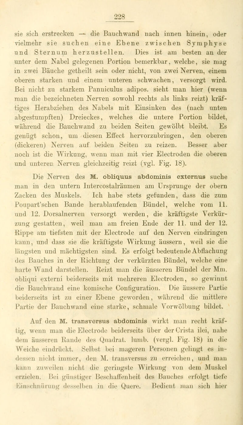 sie sich erstrecken — die Bauchwand nach innen hinein, oder vielmehr sie suchen eine Ebene zwischen Symphyse und Sternum herzustellen. Dies ist am besten an der unter dem Nabel gelegenen Portion bemerkbar, welche, sie mag in zwei Bäuche getheilt sein oder nicht, von zwei Nerven, einem oberen starken und einem unteren schwachen, versorgt wird. Bei nicht zu starkem Panniculus adipos. sieht man hier (wenn man die bezeichneten Nerven sowohl rechts als links reizt) kräf- tiges Herabziehen des Nabels mit Einsinken des (nach unten abgestumpften) Dreieckes, welches die untere Portion bildet, während die Bauchwand zu beiden Seiten gewölbt bleibt. Es genügt schon, um diesen Effect hervorzubringen, den oberen (dickeren) Nerven auf beiden Seiten zu reizen. Besser aber noch ist die Wirkung, wenn man mit vier Electroden die oberen und unteren Nerven gleichzeitig reizt (vgl. Fig. 18). Die Nerven des M. obliquus abdominis externus suche man in den untern Intercostalräumen am Ursprünge der obeni Zacken des Muskels. Ich habe stets gefunden, dass die zum Poupart'schen Bande herablaufenden Bündel, welche vom 11. und 12. Dorsalnerveu versorgt werden, die kräftigste Verkür- zung gestatten, weil man am freien Ende der 11. und der 12. Rippe am tiefsten mit der Electrode auf den Nerven eindringen kann, und dass sie die kräftigste Wirkung äussern, weil sie die längsten und mächtigsten sind. Es erfolgt bedeutende Abflachung des Bauches in der Richtung der verkürzten Bündel, welche eine harte Wand darstellen. Reizt man die äusseren Bündel der Mm. obliqui externi beiderseits mit mehreren Electroden, so gewinnt die Bauchwand eine komische Configuration. Die äussere Partie beiderseits ist zu einer Ebene geworden, während die mittlere Partie der Bauchwand eine starke, schmale Vorwölbung bildet. Auf den M. transversus abdominis wirkt man recht kräf- tig, wenn man die Electrode beiderseits über der Crista ilei, nahe dem äusseren Rande des Quadrat, lumb. (vergl. Fig. 18) in die Weiche eindrückt. Selbst bei mageren Personen gelingt es in- dessen nicht immer, den M. transversus zu erreichen, und man kann zuweilen nicht die geringste Wirkung von dem Muskel erzielen. Bei günstiger Bcschallenheit des Bauches iMlolgt tiefe Einscluiiiniiig (Icsscllicn in dif Quere. Bedient man sich hier