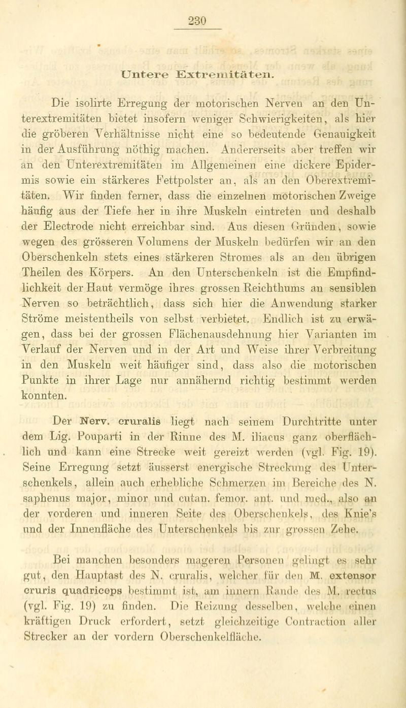 Untere Extremitäten. Die isolirte Erregung der motorisclien Nerven an den ün- terextremitäten bietet insofern weniger Schwierigkeiten, als hier die gröberen Verhältnisse nicht eine so bedeutende Genauigkeit in der Ausführung nöthig machen. Andererseits aber treffen wir an den ünterextremitäten im Allgemeinen eine dickere Epider- mis sowie ein stärkeres Fettpolster an, als an den Oberextvemi- täten. Wir finden ferner, dass die einzelnen motorischen Zweige häufig aus der Tiefe her in ihre Muskebi eintreten und deshalb der Electrode nicht erreichbar sind. Aus diesen Gründen > sowie wegen des grösseren Volumens der Muskeln bedürfen wir an den Oberschenkeln stets eines stärkeren Stromes als an den übrigen Theilen des Körpers. An den Unterschenkeln ist die Empfind- lichkeit der Haut vermöge ihres grossen Reichthums au sensiblen Nerven so beträchtlich, dass sich hier die Anwendung starker Ströme meistentheils von selbst verbietet. Endlich ist zu erwä- gen, dass bei der grossen Flächenausdehnung hier Varianten im Verlauf der Nerven und in der Art und Weise ihrer Verbreitung in den Muskeln weit häufiger sind, dass also die motorischen Punkte in ihrer Lage nur annähernd richtig bestimmt werden konnten. Der Nerv, oruralis liegt nach seinem Durchtritte unter dem Lig. Fouparti in der Rinne des M. iliacus ganz oberfläch- lich und kann eine Strecke weit gereizt werden (vgl. Fig. 19). Seine Erregung setzt äusserst energische Streckung des Unter- schenkels, allein auch erhebliche Schmerzen im Bereiche des N. saphenus major, minor und cutan. fenior. ant. und med., also an der vorderen und inneren Seite des Oberschenkels, des Knie's und der Innenfläche des Unterschenkels bis zur gi-ossen Zehe. Bei manchen besonders mageren Personen gelingt es sehr gut, den Hauptast des N. cruralis, welcher für den M. extensor cruris quadriceps bestimait ist, am iunern Rande des M. rectus (vgl. Fig. 19) zu finden. Die Reizung desselben, welche viuen kräftigen Druck erfordert, setzt gleichzeitige Contraction iiller Strecker an der vordem Oberschenkelfläehe.