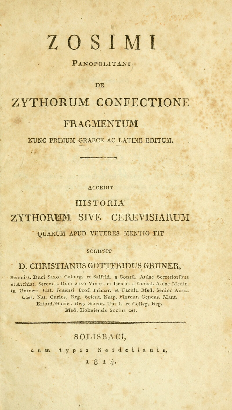 ζ ο S Ι Μ Ι Panopolitani DE ZYTHORUM CONFECTIONE FRAGMENTUM NUNC PRIMUM GRAECE AC LATINE EDITUM. ACCEDIT HISTORIA ZYTHORlpl SIVE CEREVISIARUM QUARUM APUD VETERES MENTIO FiT SCFilPSIT D. CHRISTIANIJS GOTTFRIDUS GRUNER, Sereiiiss. Duci Saxo - Coburg. et Salfeld. a Gonsil. A\ilae Secretioribils etAxchiat. Sereniss.Diici Saxo Vinar. et Iseiiac. a Consil. Aiilae Medic. iu Uiiivers. Litt. Jeiieiisi Prof. Primar. et Facult. Med. Senior Acad•. Caes-. Nat. CiiTios. Reg. Scieat. Keap. Fioreiit. Gereiis. Manti, Erford,'Sociei;. Reg. Scient, UpsaL ct Golleg. Reg. Med. Holmiensis Socius cet, SOLISBACI, cum typis Seidciia«ii, 18 14-