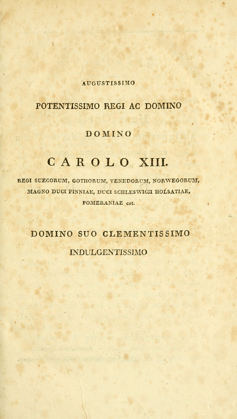 AUGUSTISSIMO POTENTISSIMO REGI AC DOMINO DOMINO C Α R Ο L Ο XIIL REGI SUECORUM, GOTHORUM, VENEDORUM, NORWEGORUM, MAGNO DUCI FINNIAE, DUCI SCHLESWIGII HOLSATIAE, POMERANIAE cet. DOMINO SUO CLEMENTISSIMO INDULGENTISSIMO