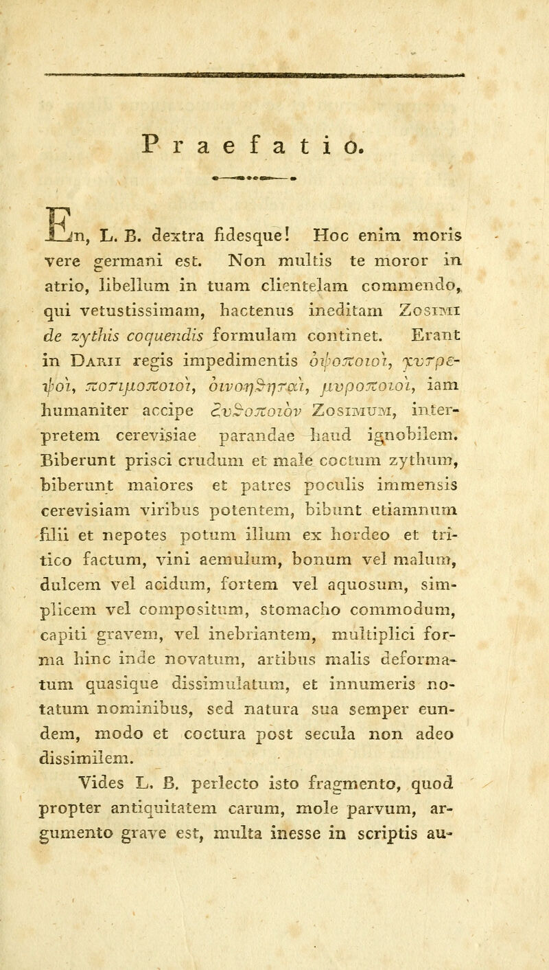 r a e Ι a t 1 ο. Ε η, L. Β. dextra fidesque! Hoc enim moris vere germani est. Non multis te moror in atrio, libelium in tuam clientelam commendo,, qui vetustissimam, hactenus ineditam Zosimi de zythis coquendis formulam continet. Erant in Darii regis impedimentis oijjOTtoioij γ,ντρε- ιΐ'οι, τίοτιμοχοιοι, οινοη2-ητσά, pvpojzoioiy iam humaniter accipe d,v2-oJZoibv Zosimum, iiiter- preteni cerevi3iae parandae ^and ignobilem. Biberunt prisci crudum et male coctum zythum, biberunt maiores et patres poculis immensis cerevisiam viribus potentem, bibunt etiamnum 'filii et nepotes potuni illum ex hordeo et tri- tico factum, vini aemulum, bonum vel malum, dulcem vel acidiim, fortem vel aquosum, sim- plicem vel conipositiim, stomacho coniniodum, capiti gravem, vel inebriantem, multiplici for- nia hinc inde novatum, ardbus malis deforma- tum qnasique dissimulatum, et inniimeris no- tatum nommibus, sed natura sua semper eun- dem, modo et coctura post secula non adeo dissimilem. Vides L, β. perlecto isto fragmento, quod propter antiquitatem carum, mole parvum, ar- gumento grave est, multa inesse in scriptis au-