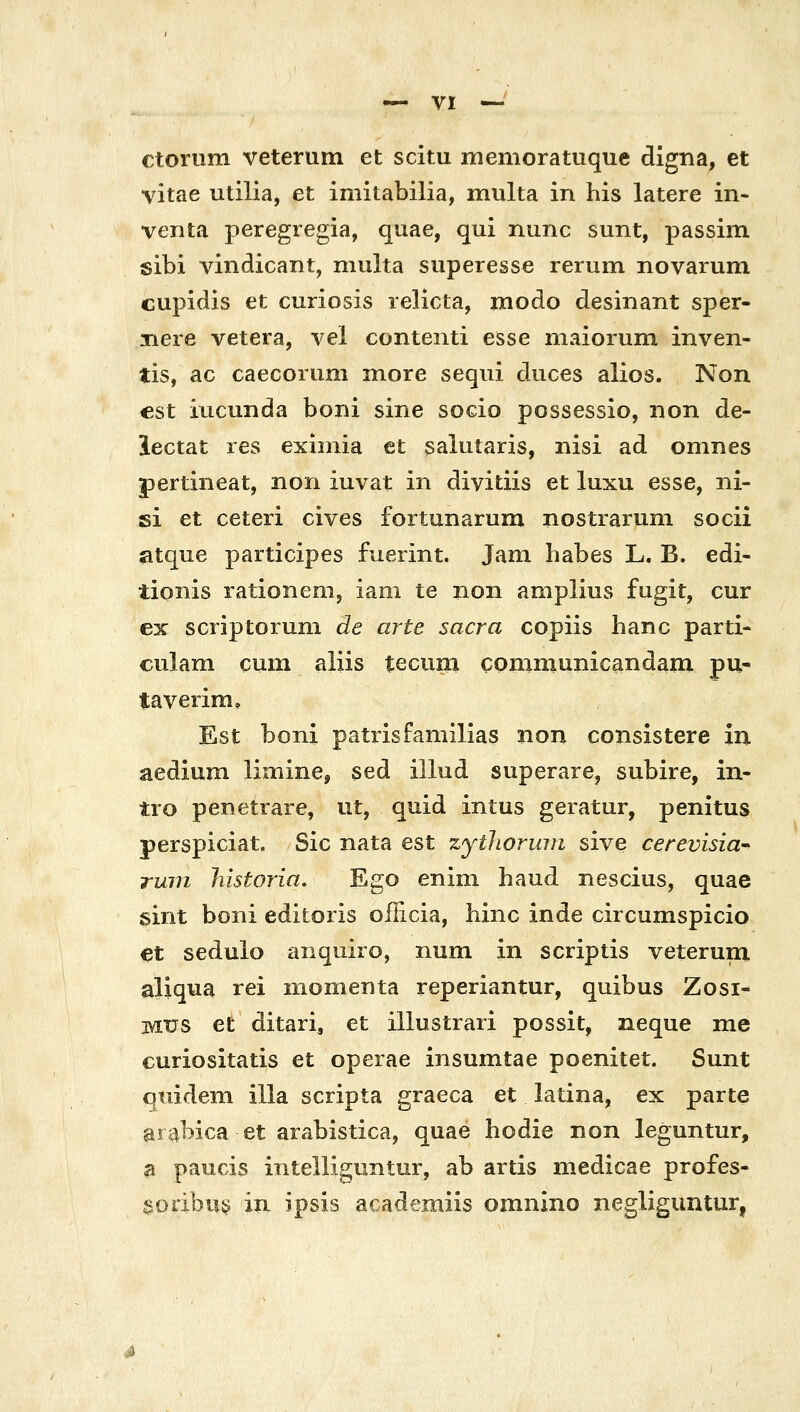 ctorum veterum et scitu memoratuque digna, et vitae utilia, et imitabilia, multa in his latere in- venta peregregia, quae, qui nunc sunt, passim sibi vindicant, niulta superesse rerum novarum cupidis et curiosis lelicta, modo desinant sper- jiere vetera, vel contenti esse maiorum inven- tis, ac caecorum more sequi duces alios. Non cst iucunda boni sine socio possessio, non de- lectat res eximia et salutaris, nisi ad omnes pertineat, non iuvat in divitiis et luxu esse, ni- si et ceteri cives fortunarum nostrarum socii atque participes fuerint. Jam habes L. B. edi- tionis rationenij iam te non amplius fugit, cur ex scriptoruni de arte sacra copiis hanc parti- ciilam cum aliis teciim communicandam pu- taveiim, Est boni patrisfamilias non consistere in aedium limine, sed illud superare, subire, in- tio penetrare, ut, quid intus geratur, penitus perspiciat. Sic nata est zythoruin sive cerevisia rum historia, Ego enini haud nescius, quae sint boni editoris officia, binc inde circumspicio et sedulo anqmro, num in scriptis veterum aliqua rei momenta reperiantur, quibus Zosi- MUS et ditari, et illustrari possit, neque me curiositatis et operae insumtae poenitet. Sunt quidem illa scripta graeca et latina, ex parte aiabica et arabistica, quae hodie non leguntur, a paucis intelliguntur, ab artis medicae profes- §odbu5? in ipsis academiis omnino negliguntur,