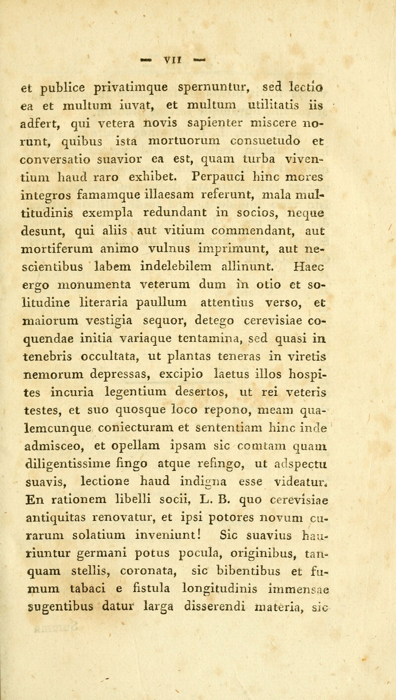 et publice privatimque spernuntur, sed lectio ea et multnm iuvat, et muitum utilitatis iis adfert, qui vetera novis sapienter miscere no- runt, quibus ista mortuorum consuetudo ec conversatio suavior ea est, quam tiirba viven- tium haud raro exhibet. Perpauci hinc mcres integros famamque illaesam referunt, mala mul- titudinis exempla redundant in socios, iieque desunt, qui aliis aut vitium comniendant, aut mortiferum animo vulnus iniprimunt, aut ne- scientibus labem indelebilem allinunt. Haec ergo monumenta veterum dum in otio et so- litudine literaria paullum attentius verso, et maiorum vestigia sequor, detego cerevisiae co- quendae initia variaque tentamma, sed quasi in tenebris occultata, ut plantas teneras in viretis nemorum depressas, excipio laetus illos hospi- tes incuria legentium desertos^ ut rei veteris testes, et suo quosque loco repoiio, meam qiia- lemcunque coniecturam et sententiam hinc inde admisceo, et opellam ipsam sic coQitam quaiix diligentissime fingo atque refingo, ut adspectu suavis, lectioiae haud indigiia esse videaiun En rationem libelli socii, L. B. quo cerevisiae antiquitas renovatur, et ipsi potores novum cu- rarum solatium inveniunt! Sic suavius hau- riuntur germani potus pocula, originibus, tan- quam stellis, coronata, sic bibentibus et fu* mum tabaci e fistula longitudinis immeTisae sugentibus datur larga disserendi iiiateria, sic