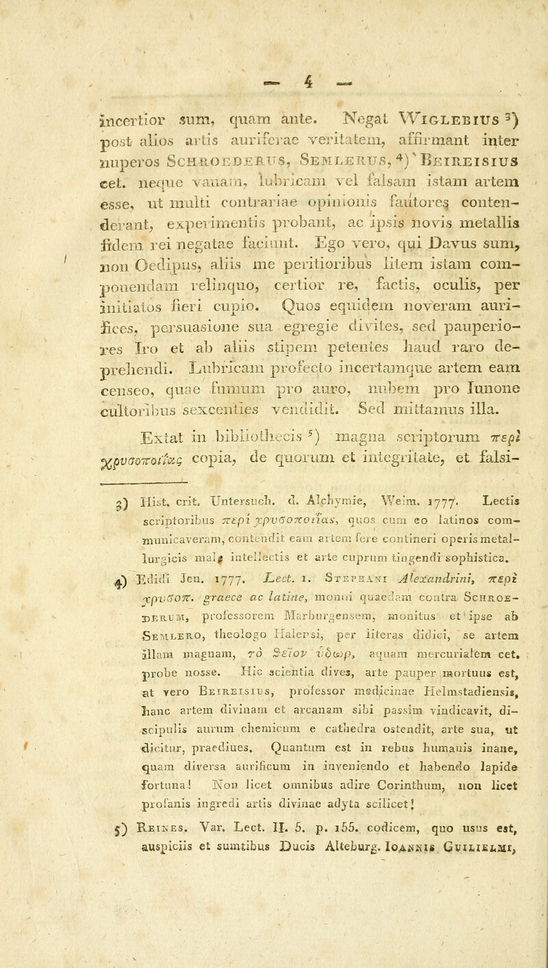 incertior sum, quam ante. Negat Wiglebius ^) post alios artis auriferac verilatem, afiirmant inter nuperos Schroederus, Semlerus, ^)^Beie.eisius cet. neqne vauaiii, lubricam vel faisam istam artera esse, iit iiTLilti contrariae opinioiiis fautore§ conten- derant, experinientis probant, ac ipsis iiovis metallis fideiii rei negatae faciiint. Ego vero, qui Davus sum, 11011 Oeclipus, aliis me peritioribus litem isiam com- Tioneiidam relinquo, certior re, factis, oculis, per initiatos iieri ciipio. Quos equidem noverani auri- J&ces/ persuasioiie sua egregie divites, sed pauperio- res Iro et ab aliis stipeiii peteiiies iiaud raro de- preliendi. Liibricaiii profecto incertar/ique artem eam censeo, quae fnnuiiii pro aiiiO, iiiibein pro lunone cultorisras sexceiities venclidit. Sed iiiittainus illa. Extat in bibllQlhecis ^) magiia scriptorum Ttspl χρυαοττοί'ί'ΰίς copia^ de quoriini et integTitate, et falsi- g) Hist. crit, Untersucli. <1. Alchymie, VVeim. 1777. Lectis scriptoribus ττερί τρν6οποηα&, quos curn co latinos com- niuiiicaveram, coniendit eara ariemfeie eontineri operismetal- lui'gicis mal^ intellectis efc arie cuprum tingendi sopbistica. a) Eclidl Jen. 1777. Lect. 1. 8τΕΐ•ίΐΑΝΐ Alexandrini, ■περζ ^pvSOTV. graece ac latine, monui quaedam ccalra Schr.oe- IDERUM, piOfessorem Marburgensem, iiionitus et ipse ab SemlePuO, theologo Haier'S2, per iiteras didici, se artera allam Diaguam, 70 2-έίον vbuup, aauam mercurialem cet. probe iiosse. Hic acientla dives, arte pauper mortuus est, at yero BEiB.ErsiTJs, proiessoi' medicinae Kclmstadiensis, hanc artem divinam et arcanam sibi passim vindicavit, di- scipulis aurum chemicum e catnedra ostendit, arte sua, ut ^icitur, praediues. Quantum est in rebus humauis inaue, quara diversa aurlficura in inveniendo et habendo lapide fortuna! Non licet omnibus adire Connthum, iion licet prolanis ingi-edi artis divinae adyta scilicetj 5:) Reines. Var. Lect. li. 5. p. i55. codicem, quo usiis eit, auspiciis et sumtibus Ducis AUeburg. ΙοΛίίΚΐβ GviL.iEi.Mr,