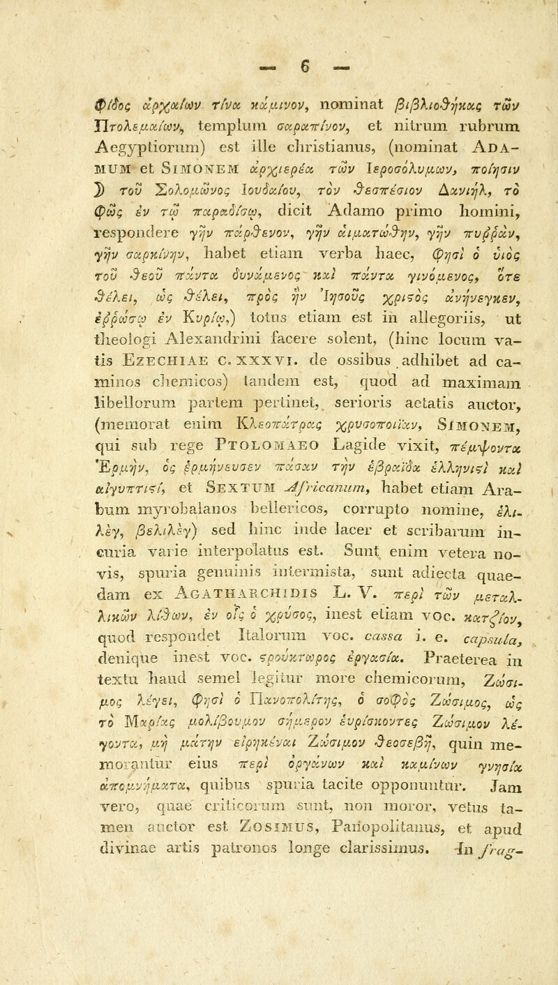 φί^οζ ά^χΰίίϋύν rtvoi }{ιχμινον, nominat βιβλιο^^ηηοίζ τωι/ ΐΐτολεμα,ίων^ templiim σαροίττ/υον, et nitruni rubrum Aegyptiornm) est ille diristianus, (nominat Ada- MUM et SiMONEM οίρχ^ιερεΰί των Ιεροσολύμων, ττοίησιν 3) τον ^ολο,ίίωνος Ιονόα,ίου^ τον •θ'εστι'&σιον Αχνιήλ, το φως εν τω ττοιραόίσω^ dicit Adamo primo liomini, respoiidere yijv τνάρ^ενον^ yrjv αιμοίτω^-ην, γην ττυρροίν^ yyv σοίρκινην, liabet etiarn verba haec, OTjal 6 νιος τον •θ'εον TtxvTOi όννοίμεΐΌς nxl 'TtoiVToc Ύΐνόμενος^ οτε d^aXsi, ως d'aXei^ ττρος tjv Ίησους χριςος ανηνεγκεν, ερρωσω εν Κνρίω^) totus etiam est in allegoriis, ut tlieologi Alexaiidriiii facere solent^ (hinc lociim va- tis EzECHiAE c, xxxvi. de ossibus , adliibet ad ca- iiiiiiGs diemicos) iaiideni est, quod ad maxiniain libellorum partem pertinet, serioris aetatis auctor, (memorat eiiim Κλεοττύίτρΰίς χρνσοττοίΥΰίν^ Simonem, qui sub rege Ptolomaeo Lagide vixit, ττεμψοντιζ 'Ερμ-ην, ος έρμψνενσεν irocaxv την έβραϊόχ έλληνις} noil 6tiyv7rTi^h et Sextum Africanum, habet etiam Ara- bnm myrobaiaiio.s beilericos, correpto nomine, ελι~ λέγ, βελίλε^) sed liinc iiide lacer et scribarmii in^ curia varie interpolatus est. Suiit enim Λ^eteΓa no- vis, spuria genuiiiis iulermista, smit adiecta quae- dam ex AgaTHAB.CHIDIS L. V. ττερί των μεταλ^ λίκων λί'^ων, εν οίς ο γ,ρΰαος, inest etiam voc. ηατξίον^ quod respondet Italoriirii voc. cassa i. e. capsida deiiique inest voc. ςρ.^^•/.τωρος έργΰίσ/α,, Praeterea in textu liaud semel legitur more cliemicoriim, Ζω σι- μός Xdysi, φησί 6 ΤΙοίνοττολίτης, 6 σοψος Ζωσιμος, ως το Μοίρίχς μΰλιβονμ.ον σήμερον έυρίσκοντες Ζωσιμον λέ- yovrcii μ.η μ^τ7]ν είρηκένοοι. Ζωσιμον ^αοσεβη^ quin me- morantur eius ΐΐερί οργοίνων και κχμίνων γνησίου άΊίομΛ'-'ήμοίτα^ quibus spuria tacite opponuiitur. Jam vero, qnae crilicorLiiii suiii, non ιήογογ, veliis ia- men aiictor est ZosiMUS, Paiiopolitanus, et apud diviiiae arti.s patronos lorige ciarissiiiius. In frag^