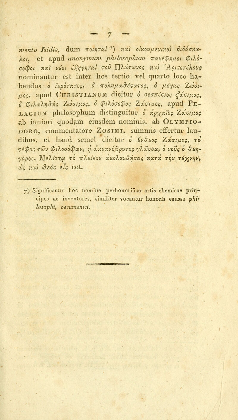 mento /sldls, dum ττοιητΰίΐ '^) κοίΐ οικουμενικό) ^i$x<riidi' λο/, et apud anonyjnum philosopJimn ττανέφημοί (ξ>ίλό' σοφοί KOil νέοι έξηγητχι του ΥΙλάηανοζ καΐ Άμ<?οτέλους nominantur est iiiter lios tertio vel quarto loco ha- beiidus 6 ιερότατος, ο τολυμΰί'3'ε^ιχτος, 6 μέγας Zwa;- μος, apud ChristiANUM dicitar 6 σεσττεσιος ζωσιμος^ 6 φιλαλη^-ης Χούσιμος^ ο φιλόσοφος Ζωσιμος, apud Ρε- LAGIUM philosopliuin distinguitur ο αρχαίος Χωαιμοζ ab iuniori quodam eiusdein nominis, ab Olympio- DORO, commentatore ZosiMi, summis effertur lau- dibus, et haiid seniel dicitur ό ενδ'εος Ζύοσιμος^ το ζέφος των φιλοσόφων^ η ωκεοίνόβρυτος <γλωσ(7α, ό νους ό ^etJ /όρος, Μελισσίϋ τό ττλείζον ακολουβ'ήσας κατά την τεχνην, ως και •3'εός εΙς cet. 7) Significantur hoc nomine perhonorifico artis chemicae prin- <;ipes ac inventores, similiter vocantur honoris caussa -phl• losophi, oecumenici.