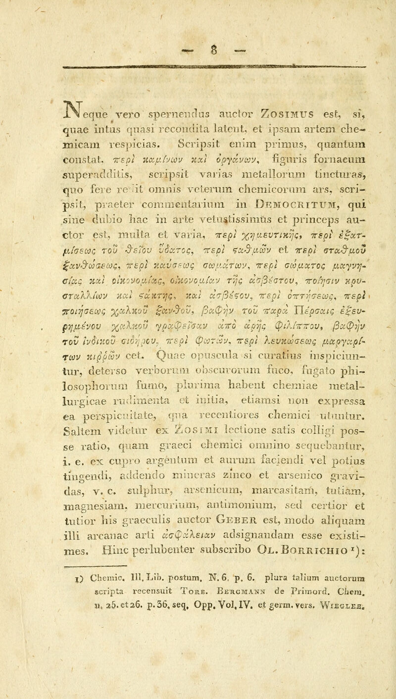 •- δ - i\ eque vero spenierrrlas auctor ZosiMUS esU si, quae intus quasi recoiittiia latciit, et ipsam artem. clie- micam respicias. Scripsit enim priniiis, quantum constat. ττερί %χμ.ίνϋον itxl opyavcjv^ iignris fornaeum superaddifis, scripsit varias nietallorum iincturas, c|iio fere re it oniiiis Axterum chemicorum ars, scri- p.sit, praeter conimentariuiTi iii Democritum, qui siiie diibio Iiac in arte vetiistissimtis et priiiceps au- ctor esl, niuita et varia, ττερί χ7]μ8υτικης» irspt έξχΤ' μίσεως του d^.Tov hSccroc, ιτερί ςοιδ'μων et ττεξίΐ στΰί^'μον ξα.Ρ'Β'ωσεως, ττερι κα,νσςως σωμΑτων^ ττερί σωμχτος μ.οί^νη•' CiocQ Tccii οιηονομίοζ,ς^ ohiovoaiav της ασβέστον^ ττο/ησιν κρϋ ΰταλλίων nccl ζάκτης, 'itocl οίσβέ^ου^ ττερΙ 07ττ)';σεως, ττερΙ ^Οίήσείνς χχληοΰ ζΰίν^Όυ, βαφην- του τταρχ ΐϊερσοίΐς έξευ- ρημενον χΰίλκοΰ ΎροίφεΓσαν α,ττο άρης φιλίτ^τον^ βιχφτί'ί/ rov IvordQV gio7j^ov^ rrspi (pcjr^-jy, ττερΙ Κενηωαε(Χ)ζ μ^ο'^^αρί- των -αιρρων cet. Quae opiiscula-si curatiiis iiisniciuii~- tur, deterso verbortim obscinOruin fuco, fiigaio phi- losoplioruiii fumo, plurima habeut chemiae metal- liirgicae rii diiiieiita et initia, etiamsi iioii expressa ea perspiciiiiaie, qua receritiores cliemici utiiiitur. Saltem videtur ex ZosiMi lectione satis colligi pos- se ratio, qiiam graeci cliemici oiiiiiino sequebaiiior, i, e. ex cupro argentum et aurum faciendi \q\ potius tiiigendij addendo miiicras ziiico et arseiiico gravi- das, V. c. suJphur. arsenicum, inarcasitani, tutiamy inagnesiam. iiierciirium, antimoniumj sea certior et lutior iiis graeculis aiictor Geber est, modo aliquam ilii arcanac arli άσφοίλειχν adsignandam esse existi- mes, Hinc perlubenter subscribo Ol.Borrichio ^): l) Chemic, 111, Lib. postum, N. 6, p. 6. plura ialium auctorura scripta x^ecensuit Tore. Βεκομανν de Primord. Chem. ΪΙ, a5.et26. p.36, se<3, Opp,Vol»IV. et gerni. vers, Wijegleb„