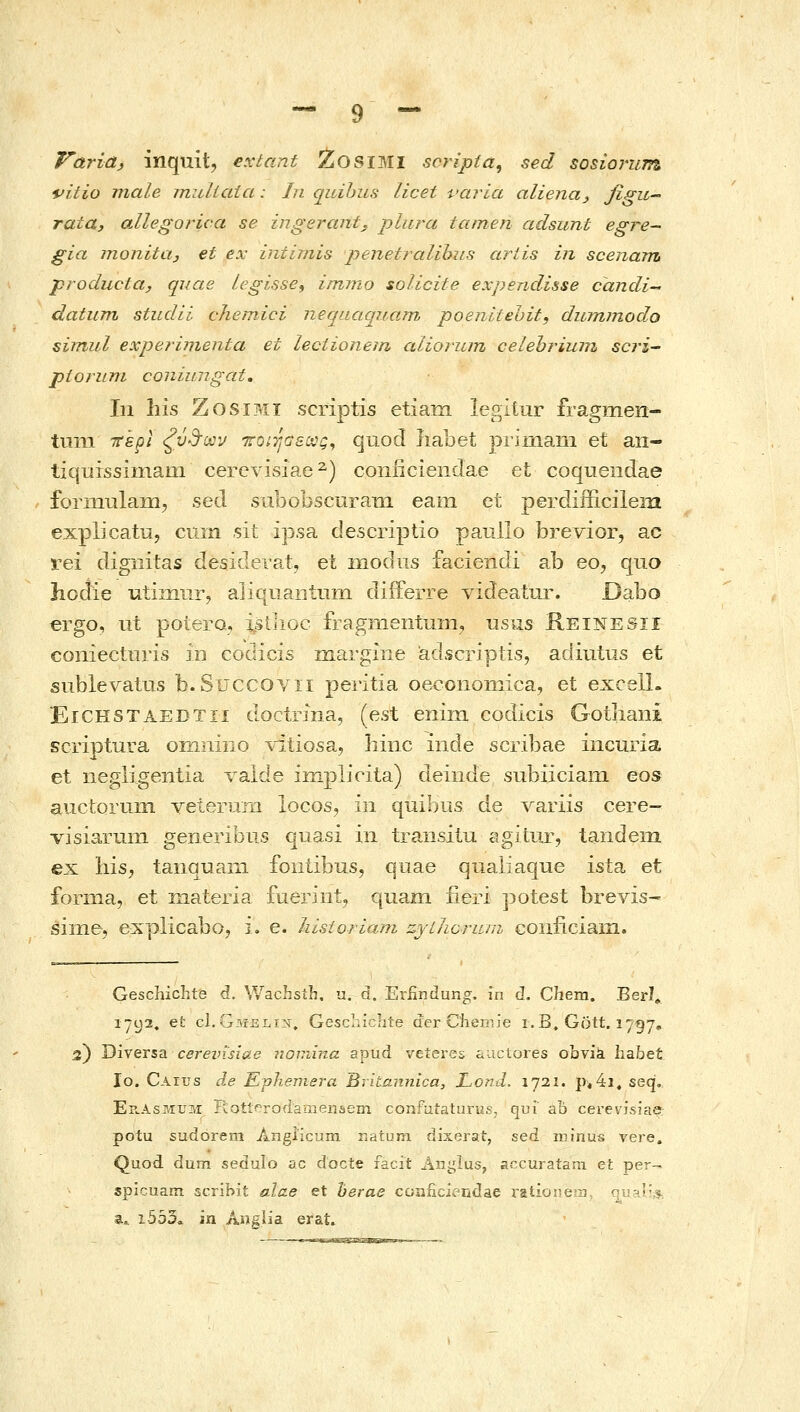 Varia, inquit, extant 2<0SIMI scripia, sed sosioj^um t>itio male muliata: In quihus licet varla aliena^ fifu-' rata, allegorica se ingerant, plurci tamen adsunt egre- gia monita, et ex intijnis jjenefralibiis ariis in scenam producta, quae Legisse, iinmo solicite expendisse candi datum studii chemici neqaaqiiain poenitehit, dwmnodo simul experinienta et lectionein alioriun celehrium scri- piorunL coniungat, In his ZosiMi scriptis etiam legitnr fragmeri- tuni ττέρ/ ξύ3-ϋον ττοίΤιΟεοος^ quocl liabet primaiii et an- tiquissimam cerevisiae^) coniicienclae et coquendae forniulaiii, sed siibobscuraTii eam et perdifficilein explicatu, cuin sit ipsa descriptio pauilo brevior, ac rei digiiitas desiderat, et niodiis faciendi ab eo, quo licdie utiniiir, aliquaiitnni diiFerre videatur. Dabo ergo, ut potero-, istiioc fragnientuin, vlsms Reinesii coniectnris m codicis margiiie adscriptis, adintus et sublevatus Β.8ϋ€0θΛαι peritia oecoiioniica, et excelL JEiCHSTAEDTn doctrina, (est enim codicis Gotliani scriptura omniiio ^diiosa^ hinc inde scribae incuria et negligentia ralde iiiij)licita) deinde subiiciaiii eos atictorum veterum locos, iii quibns de Λ^aΓiis cere- visiaruin generibus quasi in traiisiiu agitur, tandeiii ex his, tanquani foiitibus, quae qualiaque ista et foriiia, et materia fuerint, quam fieri potest brevis- sinie, explicaboj i. e. liisioriani ζγϋιοπίπι conficiaiii. Gescliichte d. WacL•stL•, u. d. Erfindung. in d. Chem. Berl» 1702, et cI.Gmsli^, Geschichte der C'h.ernie i. B. Gott. 1757^, 3) Diversa cereinslae no^nina apud veieres aactores obvia habet lo. Caius Je Εγίτβηιβτα Britannica, Lond. 1721. ρ^4ΐ, seq, Ep^Asmum IlotiProdaineiiiiem confuiaturus, qui ab cerevisiae potu sudorera Angiicuin natum dixerat, sed. minus vere, Quod dum sedulo ac docte facit Anglus, accuraiara <i\. vje^- spicuam scribit alae et herae coaiicieridae ratio j ϊ •■? a^ i553. m Aiiglia erat.