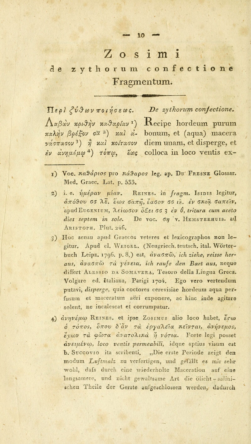 ζ ο s i m i ά e zythorum confectione Fragmentum. Hspi ^ν3'ων τΓΟίησεως, I>e zythorum conjectione, Γ^ΰίβων npi^TJu ηοί^αρίαν ^) xiecipe Iiordeum purum uxKtjp βρεξορ Gx ^) 7ioi( a,- bonum, et (aqua) macera va^STroLGQV^) η ucci ηοίτα,σον diem unam, et disperge, et εν (χνημεμω^) τόττω, εως colloca in loco veiitis ex~ ϊ) Voc. naSapios pro TiaBapos• leg. ap. Du Fresne Glossan Med. Graec. Lat. p. 533, S) L e. ημέραν μίαν. Reines. in fragm, Isidis legitur, άπόΒου G<S Τιε. εω^ 6ayrij, ίαβον 65 ιε. iv βηια βατεέίν^ apudETJGENiuM, Χείύύβον ο^ει 6β 5 ^^ ^, tritura curn aceto dies septem in sole. De voc. βη ν, Hemsterhuis. ad Akistoph, PJut. 246. 3) Hoc sensu apud Graecos veteres et lexicographos non le-^ gitur, Apud cl. Weigel. (NeugriecL•. teutsch. ital. Worter- , fouch Leipz. 1796. p. 8.) est, άναβπώ, ich ziehe, reisse lier- aus, άναβττώ τά γένεια, ich raufe den Bart aus, neque differt Alessio da Somavee.4l, Tesoro della Lingua Greca. Volgare ed. italiana, Parigi 1704. Ego vero verteiidum putavi, disperge, quia cociores cerevisiae Iiordeum aqua per- fusum et iBaceraium aeri exponere, ac hinc inde agitare solent, ne incalescat et corrumpatur. ^) άνηνέμού Reines. et ipse Zosimus aiio loco habet, grcflj ο TOTtos, oTTOv δ'αν τά έργα\έία ηέινται, άνήνεμο^, ijcisov ra ψώτα ajjaToXiria η νότια. Forte legi posset άνειμένύϋί loco ventis jpermeahilij idque aptius visum est h. Sticcovio ita scribenii» „Die erste Periode zeigt aen modum Luftmah zu verfertigen, und gefallt es mir sehr wohl, dafs durcli eme wiederholte Maceration auf eine lang&amere, und nicLt gewaltsanie Art die olicht - salini- »chen Theiie de^ Gerste aufgeschlossen werden, dadurch