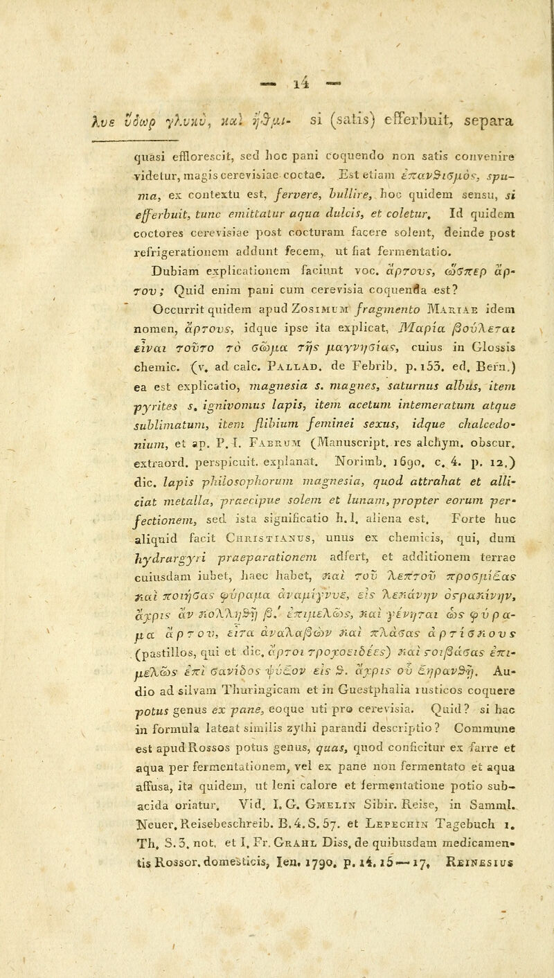 Χυε νόωρ y}jj}iv, hdc] ψ^μι- si (scitis) eiTerbuit, separa quasi efflorescit, sed Iioc pani coquentlo non satis convenire videtur, magiscereviiiae coctae. E.st etiain ίτζαν^ιβμό^, spu- ma, e:: contextu est, fervere, huUire, hoc quiclem sensu, si efferbuit, tunc ejuittatur aqua dulcis, et coletur^ Id quidem coctores cerevisiae post cocturani faceie solent, deinde post refngeratiouem adduiit fecem,, ut fiat fennentatio. Dubiam explicationem faciunt voc. aprovs; ca(j7r€p ap' 7OV ; Quid enim pani cum cerevisia coquenfla est? Occurrit quidem apud Zosimum /ra^?7i(?72to Mariae idem nomen, aprovs, idque ipse ita explicat, ΆΊαρία βονλ&ται είναι 70VT0 ro ΰώμα 7rjs μαγνηαία?, cuius in Glossis chemic. (v, ad calc. Pallad. de Febrib. p. i55. ed, Befn.) ea est explicatio, magnesia s. niagnes, saturnus alhus, item pyn-ites s, ignivomus lapis, iteni acetuni intemeratum atqus suhlimatum, item fllhium feminei sexus, idque chalcedo' niiini, et ap. P, Ϊ. Faep.um (Manuscript. res alchym. obscur. extraord. perspicuii. explanat. Norimb. i6go, c. 4. p. 12.) dic. la-pis philoso-pJioruin magnesia, quod attrahat et alli- ciat metalla, praecipue solem et lunam,propter eoruvi per- fectionem, sed ista significatio h. 1. aiiena est, Forte huc aliquid facit CiiE.isTiANUs, unus ex chemicis, qui, duni hydrargysi praeparationeni adfert, et additionem terrae cuiusdam iubet, haec liabet, ηαι rov Τίεπτον τνροβμίΕαί tiai ττοιήβαί φύραμα αναμίγνυε, sls- Τΐ^ηάνην όζ-ρατάνην, ajcpis αν ^Γολλί/^τ/ β/ έ-πιμελώς^, ηαι γίντ/ται ώ? φύρα- μα άρτον, είτα άνα?κ,αβών riai 7z?ia<jas- aprieriovs• . (pastilios, qui et dic, άρτοι rpojcosibie^) riai ς-οιβάΰαε έπι- μελ&)5 iTti <3avibos yvc.ov eh 5. ajcpis ov €.7jpav^^}, Au- dio ad siivam Thuriiigicani et in Guestphalia rusticos coquere •potus genus ex pane, eoquc uti pr© cerevisia. Quid? si hac in formula lateat simiiis zylhi parandi descriptio? Commune est apudRossos potus genus, quas, quod coniicitur ex farre et aqua per fermentationem, vei es pane non fermentato et aqua affusa, ita quidem, ut leni calore et iermeniatione potio sub- acida oriatur. Vid. I, G. Gmelin Sibir. Reise, in Samral. Keuei^Reisebesclireib. B.4.S. 57. et Lepechin Tagebuch 1. Th» S. 3. not, et I, Fr. Ge.Ahl Diss, de quibusdam medicamen• tis Rossor.domesticis, len, 1790, p. i4. ι5—ΐ7» Reinesius