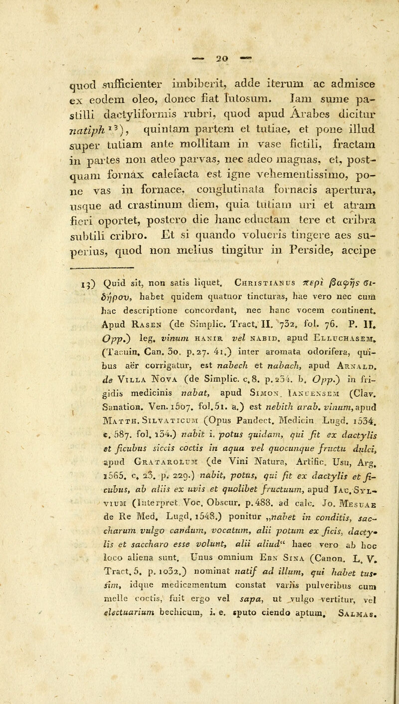 'JO —• qiiocl .sufiicienter inibiberit, adde iterum ac admisce ex eodem oleo, doiiec iiat lutosum. lam sume pa- stilli daotyliformis rubri, quod apud Arabes dicitur natiph'^^)^ quiniam partem et tutiae, et pone illud super tutiam ante moUitam m vase iictili, fractam in partes non adeo parvas, nec adeo magnas, et, post- quam fornax caiefacta est igne veliemenlissimo, po- ne vas iii fornace, conglutinata fornacis apertura, iisque ad crastinum diem, quia tufciam uri et atram fieri oportet, postero die hanc eductani tere et cribra subtili cribro. Et si quando volueris tingere aes su- perius, quod non melius tingitiir in Perside, accipe 15) Qu^tl sit, non satjs liquet. CHPasTiANUS •περί βαψηε Si- δήρον, habet quidem quatuor tincturas, hae vero nec curu hac descriptione concordant, nec hanc vocem continent, Apud Rasen (de Simplic. Tract, 11. 7δ2, fol. 76. P. II^ OppO ^^S* vinum hanir vel nabid, apud Elluchasem, (Tacuin» Gan. δο. ρ.2?• 4i,) inter aromata odorifera, qui- bus aer corrJgatur, est nabech et nahacJi, apud Ar.nald, de ViLLA NovA (de Simplic. c»8. p, 234. b. Opp.') in fri- gidis medicinis nahat, apud Simon. Ianuexsem (Ciav. SanatioH» Ven. iSoy. foI.5i. a.) est jtehith arah. vinum,apud Matth. Silvaticum• (Opus Pandect. Medicin Lugd. i534. ίε, 087. fol, 10'i.) nahit i, potus quidam, qui fit ex dactylis et ficubus siccis coctis in aqua vel quocunqtie friictu dulci, apud Ge-Ataiiolum (de Vini Natura, Ariific. Usu, Arg, ϊ565, c» 25. p. 229.) nahit, potus, qui fit ex dactylis et fi- cuhus, ah aliis ex uvis et quolihet fructuum, apud Jac, SyL- viuM (liiterprefc Voc. Obscur. p.488. ad calc. Jo. Mesuae de Re Med, Lugd, i548.) ponitur ,,nahet in conditis, sac- charum vulgo οαηάηιη^ vocatum, alii potum ex ficis^ dacty» lis et saccharo esse volunt, alii aliud- haec vero ab hoc ioco aliena sunt. Unus omnium Ebn Sina (Canon, L^ V, Tract. 5, p, io32,) nominat natif ad illum, qui hahet tus' sim, idcjue medicamentum coustat variis pulveribus cum melle coctis, fuit ergo vel sapa, ut .julgo vertitur, vel sUctuanum beclncum, i. e. eputo ciendo aptura, Salmas.