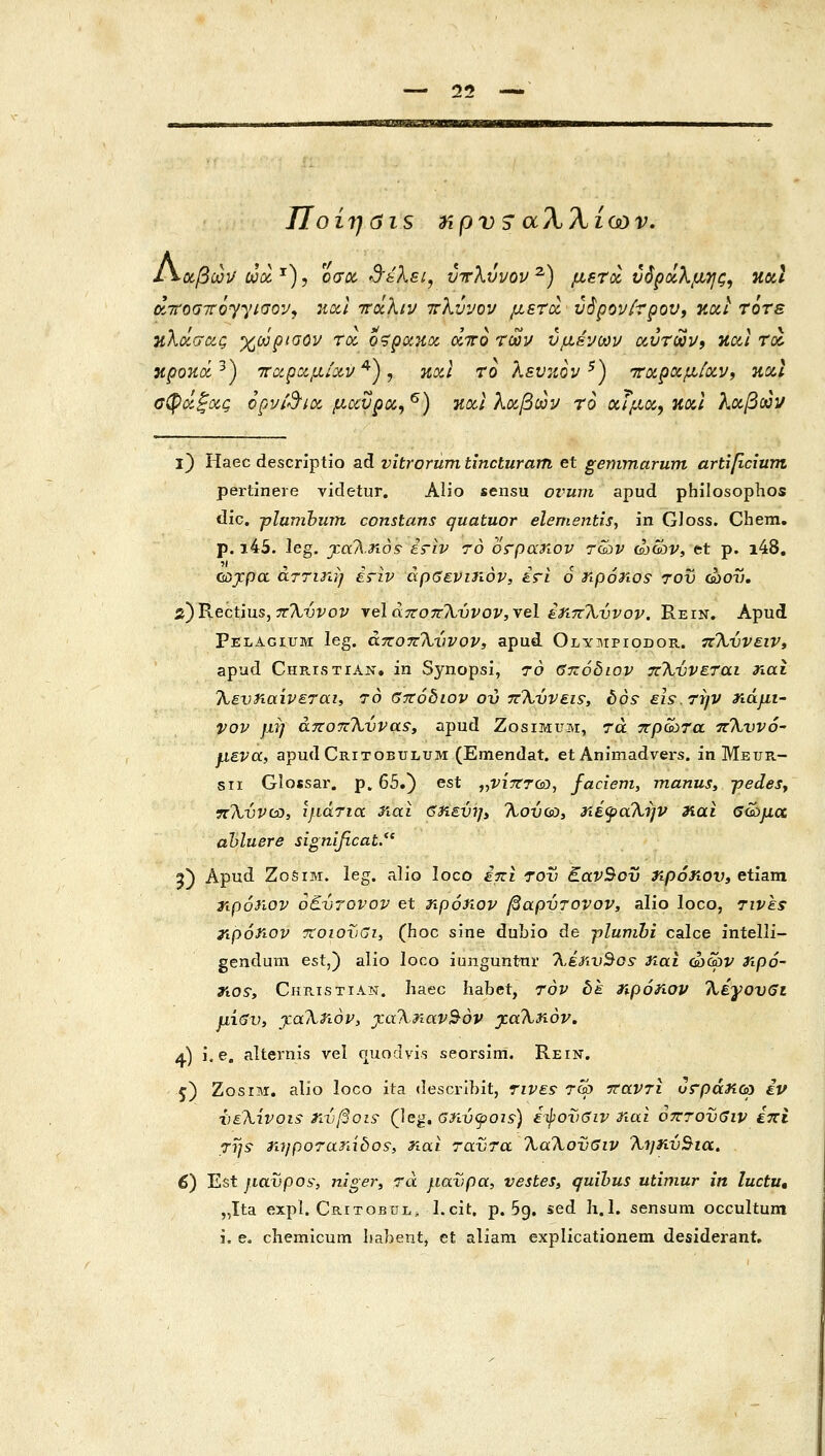 25 — mm'mnipmmam 1\θίβω]/ ωοί ^), Όσα, S'sXsi, ΰτλύνον ^) μετά νόροίλμης, natl airoairoyyiaov, :ιαΙ ττάλιν -πλύνον μεηχ, ν$ρονίτρου, kcci τότε ηλάσας χωρααον τοί o^spoiKoc άττο των υμένων αυτών, και τα κροκά^) τταραμ/χν ^), καΐ το λευκον ^) τταραμίαν, κχΐ σφάξας opvid^a μαύρα, ^) καΙ λαβών το αϊμα, καΐ λαβών ϊ) Haec descriptio ad vitrorum tincturam et gemmarum artificium pertinere videtur. Alio sensu ovum apud philosophos dic, ■pluTnhmn constans quatuor elementis, in GJoss. Chem, p. i45. leg. j.aA.rios iriv ro orpariov τών ώών, et ρ. i48, cojcpa αττιηη επν αρβενιηον, ετι ο riponos τον οοον. 2)Κ6οίΊη5,7Τ%ύνον •ν^ΙάτΐοπΧννον,^^Ι έηττ^ννον. Rein. Apud Pelagium leg. άποττΧννον, apud Olympiodor. π%ννειν, apud CHRisTrAN. in Synopsi, το βτζόδιον πΧύνεται ηαί Χενηαίνεται, το βττόδιον ον 7cXvvs.is, bos eis.Tijv ηάμΐ' vov μη ajzoTzXvvaSy apud Zosimum, τα πρώτα ττΧννό- μενα, apudCRixoBULUM (Emendat. et Animadvers. inMEUR- sii Glossar. p. 65.) est ,,νίτττω, faciem, manus, jjedeSy TcXvvcD, ιμάτια riai βηενΊ]» Χονω, ηέψαΧην nai βώμα ahluere significat. 9) Apud ΖοδίΜ. leg. alio loco έπι τον EavSov τφόηον» etiam ηρόηον oEvrovov et ηρόηον βαρντονον, alio loco, Tivki ripoiiov TtoiovGi, (hoc sine dubio de pluvihi calce intelli- gendum est^') alio loco iunguntur Xiiir)Sos: iiai ώων ηρό~ jrtos-, Christian. haec Iiabet, τον δε τφόηον Χέγον6ι μ\<3ν> jiaXriovy ^αΧηαν^όν j:aXriov, 4) i. e, alternis vei quodvis seorsim. Rein. 5) ZosrM, alio loco ita descrlbit, τινε5 Tca τταντι υ^ράηω iv Χ)εΧίνοΐ5 rιvβo^s^ (leg, αηνψοι^) ε-φονβιν nai οπτονβιν έπί TT/s- η7}ροταΤιίδθ9, riai ταντα ΧαΧονδιν Χηην^ια, 6) Est ytavpos', niger, τα μανρα, vestes» quibus utimur in luctu, „Ita expl. Critobul, I.cit, p. 5g. sed h.l. sensum occultum i. e. chemicum liahetit, et aliam explicationem desiderant.