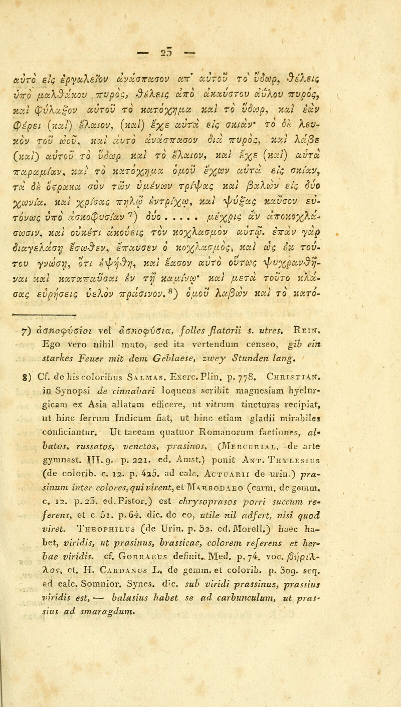 αντο εις ipyocXeiOu άνχαττχσον ccr αύτου το vSoop, θέλεις ύτΓο μαλ'3-οίκον ττυρος, 'θέλεις άττο ΰΐκχνστου άυλου 'ττυρός, και φύλοίξον αύτου το Ηχτόχημα και ro υ^ορ, ηχι έχν φ&ρει (κχί) ελοίΐο^, (και) εχε oiurd εις σκιοίν' το 6& λευ- ηον τον ωον, 7ΐχΙ χυτό χνχσττχσον rhcl ττυρος^, πχι λάβε (κχί') χύτου το νόχρ και το ελχιον^ και εχε (και) χυτοί -κχρχμίχν^ κχΐ το κατόχημα ομού εχαν χύτχ εΐζ υκίχν, τχ όε ο^ρχκχ ούν τωι/ υμένων τρΝ/χς κχΐ βχλων εΐζ ^ύο χωνίχ, κχΐ χρί^χζ ττηλω εντρίχω, κχί '^ύξχς κχυσον sy- τόνως ύττο χσκοφυσιχν '^) όυο ί^^χρις χν χττοηοχλχ* ϋωσιν^ και ούκέτι χκουεις τον κοχλχσμον χΰτω. έττχν γχρ ^ιχγελχσ^ εσω3'εν^ εττχυσεν ο 7ίοχλχσμ,ος^ και ως εκ τού- του γνωσ^, οτι s-^j-J^, κχι εχσον χύτο ούτως '^υχραν^η- νχι κχι κχτχτχυαχι εν τ^ κχμύνω' κχι μετχ τούτο κλχ» σχς ευρέσεις ύελον -ττρχσινον, ^) ομοΰ λχβων ηχι το κχτο- 7) άαηοψνβίοι vel άβησφνδια, folles flatorn s. utres. Rei?t, Ego vero nihil mnto, sed ita vertendum censeo, gib eirt starkes Feuer -ηηί deni Gehlaese, zwey Stunden lang. 8) Cf. de hiscoioribus Salmas. Exerc.Plin. p. 778. Οηκι3ΤιΑϊΤ, in Sj-nopsi de cinnahari loquens scribit niagnesiam hyeltu- glcam ex Asia allatam efiicere, ut vitrum tincturas recipiat, ut Jhinc ferrum Indicum iiat, ut hinc etiam gladii ιηίΓουίΙββ conficiantur. Ut taceam quatuor Rom.iiiorum factiones, al' hatoS) russatos, venetos, ■p7-asi?ios, (Mprcue.ial. de arte gymnast. ΙΠ. g. p. 221. ed. Amst.) ponit Ant. Thylesius (de colorib. c. 12. p. 4a5. ad calc. Actuarii de urin.) -pra- sinum inter colores,guivirent,etM-\-RBOOAiLO (^carm. degernm, c. 12. p. 23. cd.Pistor.) est chrysoprasos porri succiim re• ferens, et c 01, p. 64. dic. de eo, utile nil adfert, nisi quod viret. Theophilus (de Urin. p. 52. ed.Morell.} haec ha- bet, viridis, ut prasinus, hrassicae, colorem referens et her- hae viridis. cf. GorrabXjs deiinit». Med. p.74. voc. βήριΆ. %o^, et, H. Carda:n:us L. de gemm. et colorib. p. Dog. seq, ad calc. Somnior. Synes. d'C. suh viridi prassinus, prassius viridis est, •—■ halasiiis habet se ad carhunculum, ut pras- sius ad smarasidum.