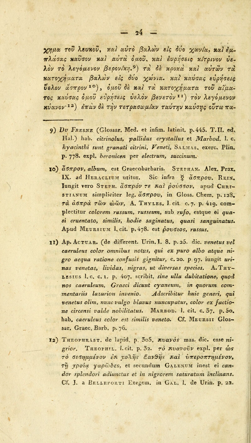 XyfjLtoc τον λευηον, Κίχ,Ι αντο βα,λων εΐζ όνο %wi//a, Hoci εμ« ^λΰίσα,ς ηχυσον holI αυτοί ομον^ και ένρήσεις κίτρινοι/ ύε- λον το λεγόμενον βερου/κη,^) Toc Ss κροκοί κοίΐ ιχ,ύτων τχ, ΗΟί,Ύοχηαατΰί βίχ,λων εις σνο χωνιού και κανσοίς ευρ-ησεκ^ ύελ&ν (ζστΓρον^^)^ ομού οε noci τοί κοίτοχημοίτα, του (ζιμιχ- τος κανσας ομού εύρψείζ ύελον βενετον'^'^) τον λε^ομενον χνανον'^^) iirccp όε τψ τετρνΜϋ^μίοίν ταύτψ κιζύσψς ουτΜττΧ' 9) Dv Fresne (Glossar. Med. et infim. latinit. p.445. T.II. ed, Hal.) hab. citri?wlui, γα11ϊάη5 crystallus et M.arhod. I. c. hyacinthi sunt granati citrini, VenetA» Salmas, exerc» Pliiu p. 778. expl. heronicen per electrum, suecinum. 10) αβιτρον» alhumy est Graecobarbaris. SxEPHAii. Alex. Prax» IX. ad Heraclium utitur. Sic infra ^ αβιζρον. Rniii. lungit vero Steph. αβττρόν τε ηαι βονββον, apud CHRr- STiANUM simpliciter leg. αβττρον, in Gloss. Ohera. p. 128, τά άβττρά 7&tv &}&)y, A. Thyles, l.cit. c. 7. p. 4ig. com- plectitur colorem russum, russemn, sub rufo, estque ei qua- si cruentatOt similis, hodie saginatuSy quasi sanguinatuSm Apud Meursium 1, cit. p, 478. est povSios^, rnsms. 11) Ap. AcTUAR. (de diiferent. Urin. I. 8. p. 25. die. venetus vel caeruleus color omnibus notus, qui ex puro alho atque ni- gro aequa ratione conjusis gignitur, c. 20. ρ 97. iungit wri- nas venetaSi lividas, nigras, ut dwersas species. A. Thy- LEsius l. c. c. 1. p. 407. scribit, sine ulla dubitatione, quod nos caeruleum, Graeci dicunt cyanemn, in quorum com- mentariis lazurion invenio. Adscrihitur huic generi, qui venetus olmi, nnnc vulgo hlavus nuncupatur, color ex factio• ne circensi vaide nohilitatus. Μακβοε. 1. cit. c. 5j. p. So. hab, caeruleus ccJor est similis veneto. Cf. Meursii ΟΙοε- sar, Graec. Barb. p. 76. 12) TheophrAst. de lapid. p. 3o5, nvavos• mas. dic. esse n£- grior. Theophil, 1. cit. p. 32. 70 rivavovv expl. per ώί 70 δεΰημμένον in j:o'Xijs^ E.av^i]s η<χι νττεροτττημένον, rrj jcpoia γαρί^^δεξ; et secundum Galen.um inest ei can- dor splendori adiunctus et in nigrorem saturatum inclinans. Cf. J. a Belleforti Exegem. iu Gal. 1. de UriH. p. 23»