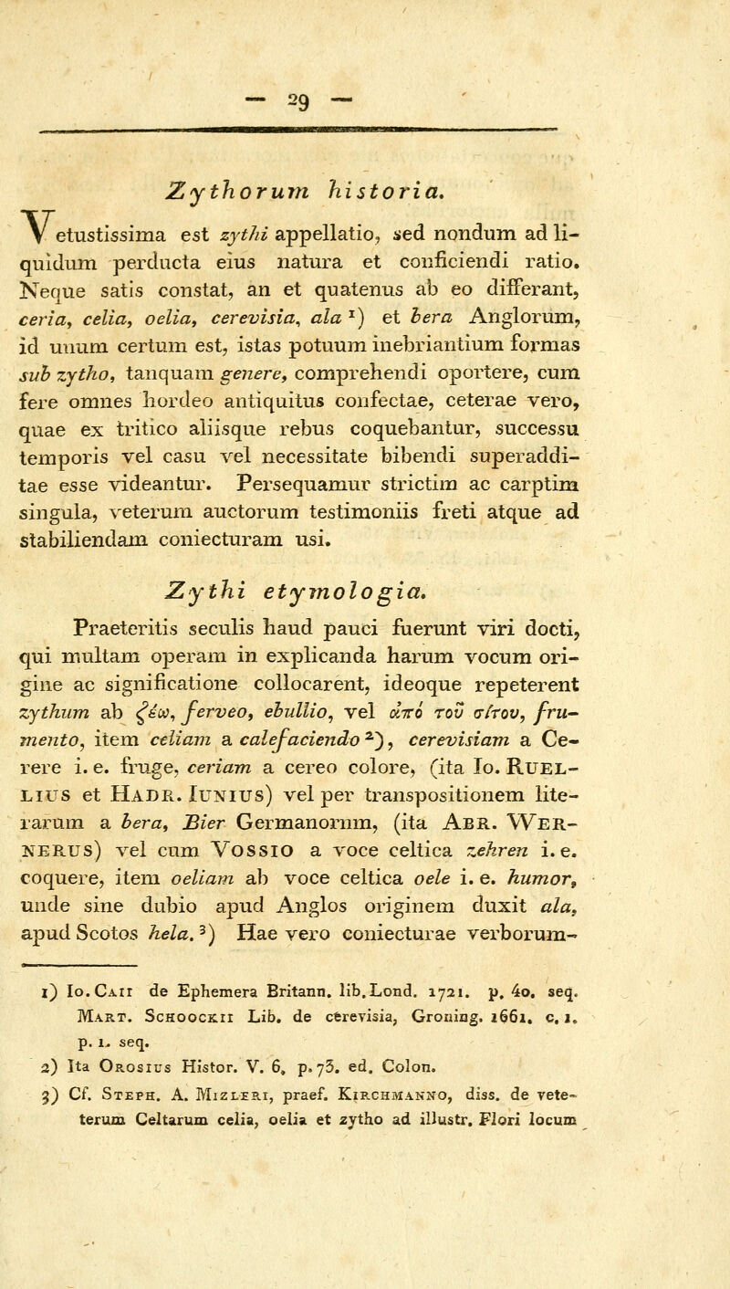 ν. Zythorum historia, etustissima est zythi appellatioj ied nondiim ad li- quldum perducta eius natura et conficiendi ratio. Neque satis constat, an et quatenus ab eo diiFerant, ceria^ celia, oelia, cerevisia, ala ^) et bera Anglorum, id mmm certum est, istas potuum inebriantium formas suh zytho, tanquara gejiere, comprehendi oportere, cum fere omnes liordeo antiquitus coiifectae, ceterae vero, quae ex tritico aliisque rebus coquebantur, successu temporis vel casu vel necessitate bibendi superaddi- tae esse videantur. Persequamur strictim ac carptim siiigula, Λ'θίΘΓηιτι auctorum testimoniis freti atque ad stabiliendain coniecturam usi. Zythi etyjnologia, Praeteritis seculis liaud pauci fuerunt viri docti, qui inultani operam in explicanda harum vocum ori- giiie ac significatione collocarent, ideoque repeterent zjthum ab ζέ^^ ferveo, ebjdlio, vel οίττό του σίτου, fru mento^ item celiam a calefaciendo ^), cerevisiam a Ce- rere i. e. fruge, ceriam a cereo colore, (ita lo. RUEL- Lius et Hade.. luNius) vel per transpositionem lite- iaj:um a hera^ Bier Germanoi-nm, (ita Abr. Wer- NERUS) vel cnm Vossio a voce celtica zehren i. e. coquere, item oeliam ab voce celtica oele i. e. humor, unde sine dubio apud Anglos originem duxit ala, apud Scotos hela. ^) Hae vero coniecturae verborum-' i) Io.Caii de Ephemera Britann. lib.Lond. 1721. p, 4o, seq. Mart. ScHoocK.rr Lib. de cerevisia, Grouing. i66i. c, 1. p. 1. seq. 2) Ita Orosius Histor. V. 6, p. yS. ed. Colon. 3) Cf. Steph. A. Mizleri, praef. Kirchmanno, diss. de Tete= terum Celtarum celia, oelia et zytho ad illustr. Flori locum