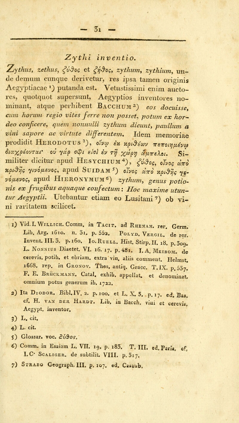 5ι — Zythi invejitio, Zythiis, zethiis^ ξύ3•ος et ξψ%ς, zythiim, zythium, un- de demurn cunque deri\^etur, res ipsa tameii originis Aegyptiacae ^) putanda est. VetiLstissimi enim aucto- res, quotcjuot supersunt, Aegyptios inventoi-es no- minant, atque perliibent Bacchum^) eos docuisse, cum hormn regio vites ferre non posset, potum ex hor^ deo confwere, qnem nonmilli zythwn dicuntf paidlum α vini sapore ac virtiite differentem* Idem memoriae prodidit Herodotus^), οίνω έκ κρι-^εων ττεποιημένω 6ιαχρέοντΰίί* ου yap σφι είσΐ εν τ^ χωρ^ οίμτελοί. Si- miiiter dicitur apiid Hesychium'^), ^ν,^ος, ohog aico npid-TJg γινόμενος, apud Suidam ^) οϊνος άττο npi^TjQ ye- νόμενος, apud HierONYMUM^) zjthiim, genus potio- nis ex friigibus aquaque confectum: Hoc maxime utun^ tur Aegyptii. Utebantur etiam eo Lusitani'^) ob vi- ni raritatem scilicef. i) Vid.I. WiLLrcH. Comm» in Tacit. ad Rhenan. rer. Germ. Lib. Arg. 1610. n. 3i. p. 502. Ροι,υβ. V£rgil. de rer. Invent. III. 3. p.i6o. Io.Ruell. Hist. Stirp.II. 18. p.309. L. NoNNius Diaetet. VI. 16. 17. p. 48i. J.A. Meibom. de cerevis. potib. et ebriam. extra vin. aliis comment. Helmst. 1668. rep. in Gronov. Thes, antiq. Graec. T.IX. ρ,οδτ. F. E. Bruckmann. Catal. exhib. appellat. et denominat. omnium potus generum ib, 1732. 2) Ita DiODOR. Bibl.IV. 2. p. 100. et L. X. 5. p. 17. ed. Bas. cf. H. VAN DER Hardt. Lib. in Bacch. vini et cereris. Aegypt. inventor. 5) L. cit. 4) L. cit. 5) Glossar. voc. Sv^o^, 6) Comm. in Esaiam L. VII. jg. p, i85. T. III. «d. Pari«. cf, I.C* ScALiGER. de subtilit. VIII. p. 317.