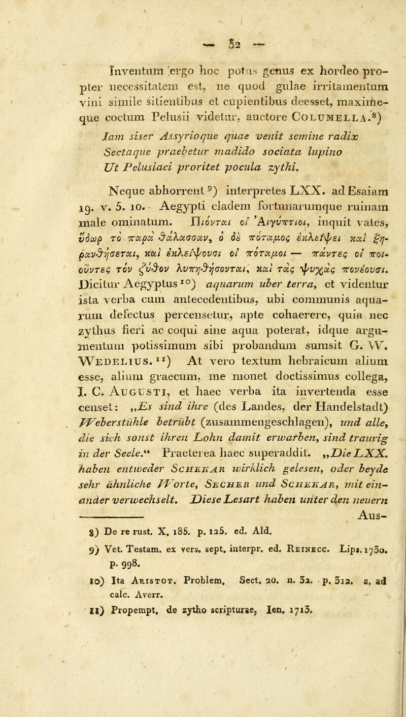 ^ ,02 — ϊπΛ^βηΙχιηι -ergo hoc potns gctius ex horfleo pro- pter iiecc.ssitaLem est, ne quod gulae irritamenLum viiii simile siLientibus et cupientibus deesset, maxiixie- que coctum Pelusli videtarj auctore Columella.^) Jam siser Assjrioque quae venit semine radix Sectaqiie praehetur madido sociata lupino TJt Pelusiaci proritet pocida ζγίΜ. Neque abhorrent ^) interpretes LXX. ad Esaiam 19. V. 5. 10. Aegypti cladem fortunarumque ruinam male ommatum. ΐϊιόρτοα ο/ 'A/yt/Vr/o/, iiiquit vales, νάωρ ro Ttoipa. ^'χλοίσσοίν, ο ά& ττόταμος έκλεί-φει κα,Ι ^η- oo(,vd''JijGSTotij Κΰίΐ έκλεί-ψονσι οι ΊτότΆμοι — τΤΰίντες οι ττοι* ουντες τον ζύ&ον λυττη-Β'ησοντοίΐ^ ηαΐ τοΙς •\^^υχοίς 'ττονέονσι» Dicitui'Aegyptus ' °) aquarum uher terra, et videntur ista verba cum antecedeiitibus, ubi communis aqua- ruin defectus percensetur, apte cohaerere, quia nec zytlius fieri ac coqui sine aqua poterat, idque argu- Bientum potissimum sibi probandum sumsit G. W. Wedelius. ^^) At vero textum liebraicuixi alium esse, alium graecnm, me nionet doctissimus coUega, I. C. AuGUSTi, et iiaec verba ita inverteiida esse censet: „jEx sind ihre (des Landes, der Handelstadt) pVeherstuhle hetruht (zusainmengeschlagen), und alley die sich sonst ihren Lohn damit erwarben, sind traiirig iii der Seele.''* Praeterea liaec superaddit. „Oie LXX, haben entweder ScHBiiAR wirklich gelesen, oder hejde sehr dhnliche TVorte^ Sechbr und Schekar, mit eiii^ ander verwechselt, Oiese Lesart haben unterden iieuern ^. Aiis- %) De re rust. X, i85. p. 125. ed. Ald, 9} Vet. Testam. ex verse sept, interpr. ed. Reinecc. Lips. 1730. p. 998. ϊο) Ita Aristot. Problem. Sect. 20. n. δα. p. 3i2. s, ed calc. Averr. 11) Propempt, de aytho scripturae, len, 1713,