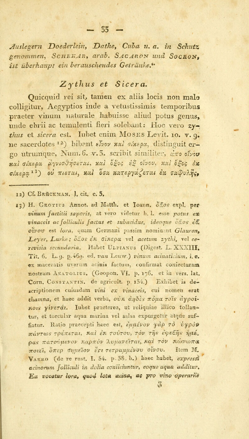 00 Juslegern Doederlein, Oathe, Ctiha u. a. in Schiitz ^enommen^ Scheizae, arab. Sacaron iind SoCRON, ist uberhanpt eiii heraiischeTLdes Getranke,** Zythus et Sicera. Quicquid rei sii, tamen ex aiiis locis non mald colligitur, Aegyptios inde a vetu.stissimis temporibus praeter vinuin iiaturale habuisse aliud polus genus, tiiide ebrii ac temulenti iieri solobaiit: Hoc vero zyr thiis et sicera est. lubet enim Moses Levit. lo. v. g. iie sacerdote.s ^^) bibant eTvov nxl atHspcc, distiiiguit er- go utrumque, Num. o. v. 5. sci^ibit siniiliter, cctto or/ou ηαΐ aiy^spcc dyvia^hJGarcii, καΐ ό|Ός έ^ ο'ίνον. κχΐ Όξος sx CiKspcx.^^^ ου TTiarciij uoii 0(jx uaTspyx^eTQU έκ, ζ^φυΚηςρ ία) Cf, Bruckman, ι. cit. c. δ, 13) Η. GiiOTirs Annot. ad Mattli. et loann, oS.os• expl, pei vinwn factitii saforis^ at yero vicletur h. I. esse -potus eae vinaceis ac follicuUs factus et subucidu,s, ideoque caos i^ OUOV est lora, quiim Germani passim nominHnt Glauren^ JLeyer, Lurke; oSos- i)i βΪΆερα vel acetiim zythJ, vel ce- revisia secundaria. Habet Ulpianus (Digest. L. ΧΧΧΙΙΙ^ Tit. 6. L. 9. p.46i}. ed. van Leuw ) vinum acinaticiwn, i. e. «s maceratis uvarum acinis factum, coiifirmat coniecturam nostram-A_\ATOLius. (Geopoii. VI, p. 176. et in vers. lat. Corn. CoNsxAXTiN. de agricult. p. j54,) Exliibet is de- scriptionem cuiusdam vini ex vinaceis, cui nomen erat tliamna, et haec addit verba, ovn aijois- ττόμα το'ιε άγροί- diois γίνεται, luLet praeterea, ut reliquiae illico tollan- tur, et torcular aqua marina vel salsa expurgeiur atqus suf- fiatur. Ratio praecepti haec est, έμάένον γάρ 70 νγροΡ icavTCsis τρέπεται, 3ίαι in τούτον, τον Trjs- i<psi.ys• ήμέ. pas ττατονμενορ Τζα,ρπόν 'λνμανεϊται,^ίαι τον ηώνωττα ιποιέΐ, oTtep <5η}ίέίον εη τετραμμίνον όινοτκ Item Μ. VAiiE.o (de re rust. Ι. 54. p.38.b.) baec liabet, expresn Ucinoruni joUkuli in dolia coniiciuntnr, eoque aqua additur-, Ea vocatur hra» quod iGta acinot ag γτο vino operaiii%