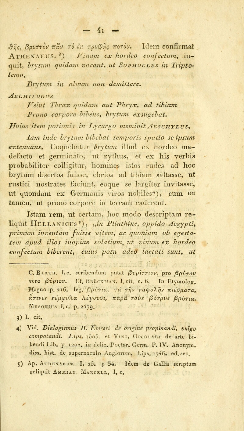 ^ 4ι - 3ης, βξΐυττον τται/ ro L• τρυ(^ης rorh, Idem confirmat AtHENAEUS. ^) Vininn ex horcleo coujectum, in- qiiit, hrytimi quidam vocant^ ut Sofhocles in Tripto- lemo, Brytum in alvum non demittere, AnCHILOGUS Veliit Thrax cniidavi aiit Phryx, ad tihiam Frono corjjore hibeiis, hrytiim exsugehat, Jliiius item jjotionis in Lyciirgo meminit Aeschyjlus^ lam inde hrjtinn hihehat temjjoris spatio se ipsum exteniians. Cocjiiebatur hrytinn iliud ex iiordeo ma- defacto et germinafo, ut zytlius, et ex his verbis probabiliter colligiturj lioiiiines istos riides ad hoc biytum disertos fuisse^ el^rios ad tibiam saltasse, nt rustici nostrates faciuni, eoque se largiter invitasse, nt (|uoiidani ex GeΓlΉams viros nobiles^), cum ec tamen, ut prono corpore in terram caderent. JstaiTi rem, ut certam, lioc modo descriptam re- liquit HellANICUs ^), „m Plinthine, oppido Aegypti, jjrivnun inventam J-idsse vitein, ac quomam oh egesta- tem apiid illos inopiae solatium^ iit viniiin ex hordeo confectum biherenty cuiiis potii adeo laetati sunti ut C. Barth. 1. c. scribendum putat βνρίττιον, -ρτο βρύτον vero βύριον. Cf. Ep.iicKMAii. 1. cit, c. 6. In Etyraolog, Magno p. 2i6. leg. βρύηα, rd τη;• ξ-αφυ'ληί -τΐιέβματα, UTiVEs s-έμψνλα Χέγονβι, Ttapa τούί βότρν^• βρΰτια, MusoNius 1, c. ρ. 2479. 3) L cit. 4) Vid. Dialogismus H. Eniseri de origine propinandi, vutgo compotandi, LijJS. i5o5 et Vi?ic, Opsopaei de arte bi- bendi Lib. p. i20i. in deiic. Poetar. Germ, P. iV. Anonym. diss. hist. de supernaculo Anglorum, Lips. 1746, ed. sec. 5) Ap. Athenaeum I, 25. ρ 34. Idem de Gallis scriptum