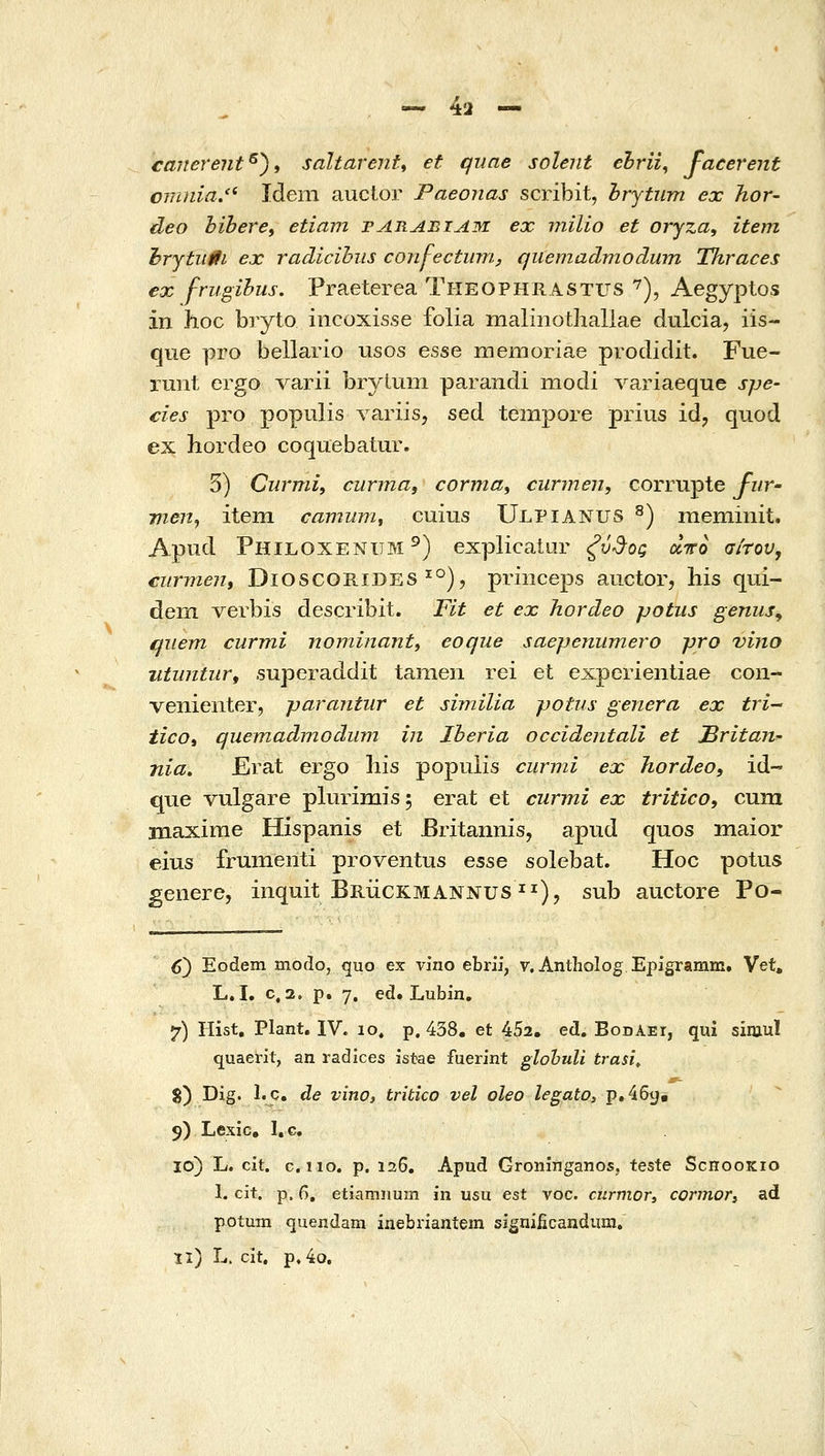 canerent^^i saltarent^ et qune solejit ehrii, facerent 077i)iia/' Ideni aucior Paeonas scj:ibit, hrytiim ex hor- deo bibere, etiani par^biam ex milio et oryza, item l•rytu0ι ex radicihus conj-ectuni, qiiemadmodum Thraces €x frugihus. Praeterea Theophrastus ^), Aegyptos in hoc bryto incoxisse folia malinotliallae dulcia, iis- que pro bellario usos esse memoriae prodidit. Fue- runt ergo varii brytum parandi modi variaeque spe- cies pro populis variis, sed tempore prius id, quod ex hordeo coquebatur. 5) Curmi, curma, corma^ curmen, corrupte fuT' vien, item camum^ cuius Ulpianus ^) meminit. Apud Philoxenum^) explicatur ξύ^ος οίπο σίτου, ciirmen, DioscomDES ^°), priiiceps auctor, his qui- dem verbis describit. Fit et ex hordeo potus geniiSy qiiem curmi nominant, eoque saepenumero pro vino ntiintur, superaddit tamen rei et experientiae con- venienter, parantiir et similia potus genera ex tri iico, quemadmGdum in Iberia occidentall et ^ritan- nia, Erat ergo liis popuiis curmi ex hordeo, id- que vulgare plurimis; erat et curmi ex tritico, cum maxirae Hispanis et Britannis, apud quos maior eius frumenti proventus esse solebat. Hoc potus genere, inquit Bruckmannus^^), sub auctore Po- 6) Eodem modo, quo ex vino ebrii, v.Antholog Epigraram. Vet, L. I. c, 2. p. 7. ed. Lubin. 7) Hist, Plant, IV. 10, p. 438. et 4v')2, ed. BodAei, qui siniul quaerit, an radices istae fuerint glohuU trasi, 8) Dig. l.c. de vino, tritico vel oleo legato, p.46y. 9) Lexic, I.c 10) L. cit. c.iio. p. 126. Apud Groninganos, teste Schookio 1. cit. p. 6, etiamnum in usu est voc. cnrmor, cormori ad potum quendam inebriantem signiiicandum,