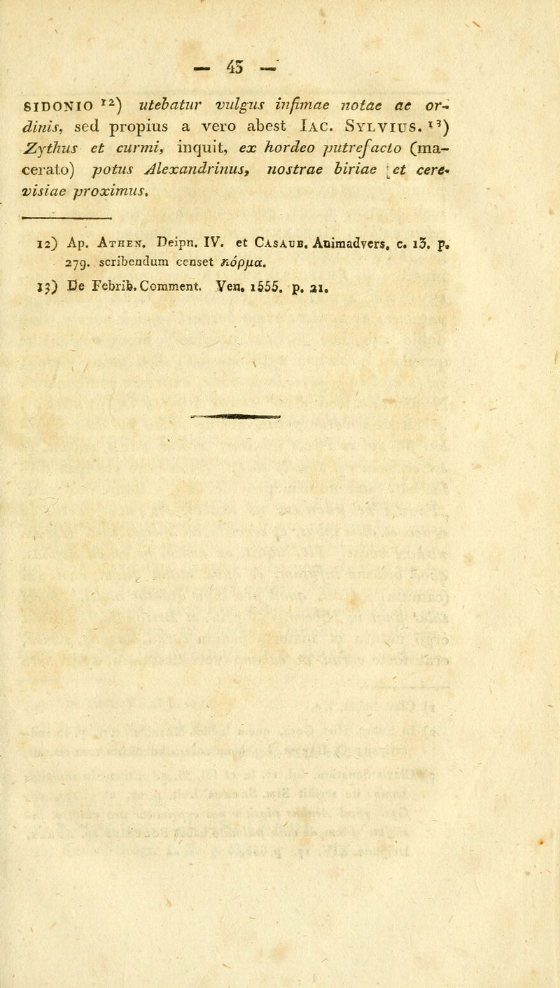 - 45 ^ SIDONIO ^^) utehatur vidgus ύιβτηαβ notae ac or-^ dinis, sed propius a vero abest Iac. Sylvius. '') Zjtlms et curmi, inquit, ex hordeo jjutrejacio Cma- cei-ato) potus Alexandrijius, nostrae biriae et cere- visiae proximiis» 12) Ap. Athe?t. Deipn. IV. et Casaub, Animadvcrs. c. i5. p. . 279. scribendum censet ηόρμα. jj) De Febrib. Coinment. Ven. i555, p. ai.