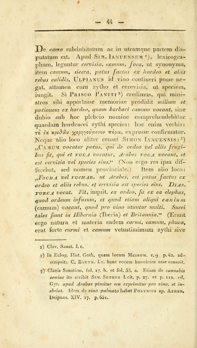 JJe camo subclubitatujn ac in utrarnque partem dis- putatum est. Apud Sim:. lA^iUENSEM ^), lexicogra- plmm, legunlur cervisia, camum, foca, ut synonyma, iteni camiim, sicera^ potus factus ex Jiordeo et aliis rehus calidis, Ulpianus id vino contineri posse ne- gat, attamen cum zyXho et cerevisia, ut speciem, iuiigit. Si Prisco Paniti^) credimus, qui mini- stros sibi appoitasse menioriae γνοάΐάιί milium et γοΐΊοηβιη ex hordeo, quam harhari camum vocant, siiie dubio sub hoc plebeio nomine conipreliendebaiur qiiaedani hordeacei zythi species: lioc enim verbis: 70 in κρι^'όΰν χορηγούμενοι πόμοί^ expresse coiifirnialur. Neque alio loco aliter censet Simon Ianuensis : ^) 5,CamUM vocatiir potiis, qui de ordeo vel aliis frugi- l•Ίis fit^ qid et fuca vocatin\ Arabes rocA vocant, et est cevvisia vel species eius.^'' (Non ergo res ipsa dif- ferebat, sed iiomeii provinciale.) Itein alio loco: ^FochA vel TUCHAB, iit Arahes, est jjotus, factiis ejc crdeo et aliis rebns, et cervisia est species eius. Zjias, FUB.CA vocat. Fit, iiiqiiit, e.x ordeo^ βί ex ea elephas^ qiiod ordeiim hifusmn, et qiiod etiam cdiqui canium (camuiii) vocant, quod pro vino iituntur multi. Siicci tales fiunt in Hibernla (JheYm) et Britannia.^' (Eraiit ergo natura et niateria eadem curmi^ οατηιιπι, pJiiica^ erat forte curmi et camnm vetustissimum ζγύύ sive 1) Clav. Sanat. I. c. 2) In Eclog. Hist. Goth. quem ]ocum Meibom. c. 9 p. 42. ad- scripsit; C, Barth. 1.c. hanc vocem hu)]nicam essc censuit» 5) Clavis Sanation. fol. 17, b. ct fol. 33. a. Etiam de cannabis semine ita scribit Srivr. Sethus 1. cit. p. 27. et p. 112. ed. Gyr. apud Arahas ■pinsitur seu exprimithr j?ro nino, et in- ehriat. idem de vino palmato Ijabet PoLYBius ap. Athen, Deipiios. XiV. 17, p. 65i.