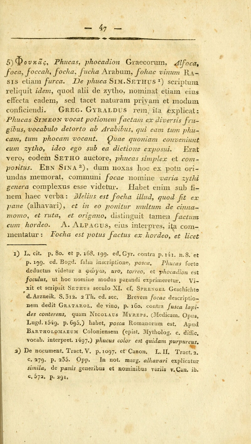 5)Φουκΰίς^ Fhucas, phocadion Graecorum, Jlfoca, foca^ Joccah, j-ocha, j-ucha Arabum, fohac vinmn Ra- sis etmni furca. Oe phuca Sim»Setiivs ^) scriBtum reliquit idem, quod alii cle zytlio, nomiiiat etiam eius efFecta eadem, sed tacet naturani priYani et modum conficiendi. Greg. Gyraldus rem, iia jexplicat: Phucas SiMEON vocat potionem factam ex diversis fru- gihus, vocabulo detorto ab Arahihus, qiii eam tum phu^ cam, tum phocam vocant. Ouae quoniam conveniunt cum zytho, ideo ego sub ea dictione exposiii, Erat vero, eodem Setho auctore, phitcas simplex et ro??z- poHtus. Ebn Sina^), dum iioxas lioc ex potu ori- undas niemorat, communi focae iiomine varia zjthi genera complexus esse videtur. Habet eiiim sub fi- neni haec verba: Melius est focha illud, quod fit ex pane (alhavari), et in eo ponitiir midtiim de cinna- momo^ et ruta, et origano, dislinguil tamen factum ciim hordeo, A. Alpagus, eius interpres, ita com- nientatur : Focha est potus factus ex hordeo, et licet l) L. cit. p. 80. et p. 168. igg. ed, Gyr. contra p. j4i. n.8. et p. 199. ed. Bogd. falsa inscriptione, γosca, Vhucas forte deductus videtur a ψόύ^Ού, uro, torreo, et phocadion est foculuSy ut hoc nomine modus parandi esprimeretur. Vi- xit et sciipsit Sethus seculo XI. cf. Spp.engel Geschichte d.Arzneifc. S. 3i2, aTh. ed. sec. Brevem/ocae descriptio- nem dedit Gratarol. de vino, p. 160. contra fusca lapi- des conterens, quam Nicolaus Mye.eps. (Medicam. Opus, Lugd. 1549, p. 6g5.) habet, γοεοα Romanorum est. Apud Bartholomaeum Coloniensem (epist. Mytholog. c. diffic. vocab. interpret. 1497,) phucus cohr est quidam purpureus, a) De nocument. Tract. V. p. 1097. et Canoii. L. II. Tract. 2. G. 279. p. 235. Opp. In not. marg. alhavari explicatur simila, de panis generibus et nominibus variis v.Can. ih, c. 572. p. 391,