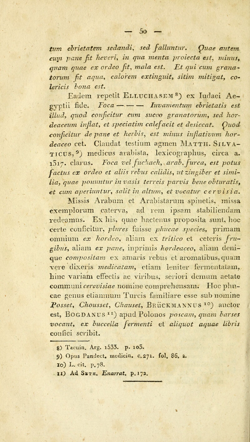 •^ 5ο ^ tiim ehrietatem sedandi, sed falluntur, (puae aiitem cum paiie fit lieveri^ in qua inenta proiecta est^ miiiiis, quam qiiae ex ordeo βΐ, mala est. Kt qui cum grana- torum fit aqua^ calorem extmgiiit, sitim mitigat, co• lericis hona est. Eadem repetit Elluchasem ^) ex ludaei Ae- gyplii iide. Foca Iuvame?itum. ehrietatis est illiid, quod conficitur ciim sucoo granatoriAm, sed hor- deaceum infiat^ et speciatim calej-acit et desiccat. Quod conficitur de pane et lierhis^ est miniis inflativiim hor- deaceo cet. Ciaiidat tesiiiim agmen Matth. Silva- TiCUS,^) niedicns arabisla, lexicograpliiis, circa a. 1517. clarus. Foca vel Juchach, arab.furcaf est potus factiis ex ordeo et aliis rebus caUdis, ut zingiher et simi- Ιία, quae jjonuniur in vasis terreis parvis hene ohturatiSi et cum aperiuntur\ solit ίη alturn, et vocatur cervisia, Missis i\rabmn et Arabistarum spiiietis, missa exemplorum caterva, ad reni ipsam stabilieiidam redeamns. Ex liis, quae bactenus proposita sunt, hoc certe coiificilur, phires fLiisse phucae speciest ρΓίΐΉ3Πΐ omiiiiiTn ex hordco, alia]Ti ex tritico et ceteris fru- gihiis, aliani ex pane, mpriiiiis hordeaceo, aliani deni- que compositani ex amaris rebus et aromaiibus, qtiam •vere dixeris medicatam, ctiani leniter fermeiitaiain, liiiic variam eiFeclis ac viribus, seriori denium aetate comnimii cerevisiae nomine compreliensam. Hoc pliii- cae geiius etianmiiin Tiircis famiiiare esse sub iiomine TosseU Chousset, Chauset, BruCKMA^NUS ^'^) anctor est, BOGDANUS ^^) apud PoloDOS poscam, qiiam harses vocant^ ex huccella j-ermenti et aliquot aquae lihris coiifici scribit. 8) Tacuin. Arg. i533. p. io3. 5) Opus Pandect. medicin, c.ayi. fol, 85. a. 10) L. cit. p. 78. ΪΙ) Ad SsTH. Enarrat. p. 172,