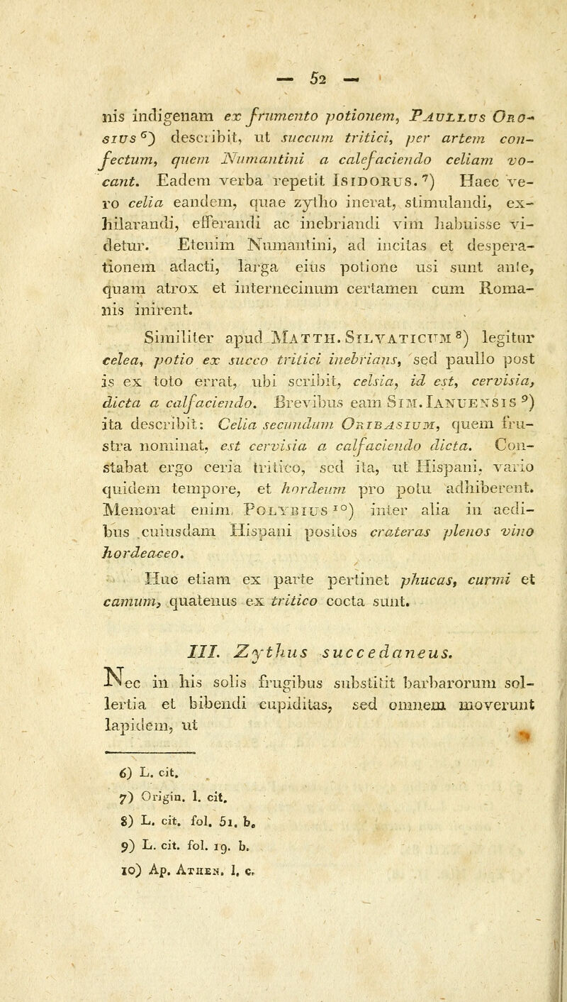 nis indigenam ex frumento potionem^ Tauli.us Oro^ eius^') desciibit, iit siiccum tritici, per artern con- fectunii qiiem Niiniantini α calej-aciendo celiam vo^ canL• Eadcm verba repetit Isidorus. ^) Haec ve- ro celia eandem, qiiae zytlio inerat, stimulandi, ex- hilarandi, eiferaiidi ac inebriandi vini liabuisse vi- detur. Etenini Numaiitini, ad incitas et despera- tioneni adacti, larga eius potione usi sunt an!e, quam atrox et iiiternecinum certa,riieii cum Roma- iiis inirent, Similiter apud Matth. Silyaticttm ^) legitor celea^ jjotio ex succo tritici mehrianSf sed paullo post is ex toto errat, ubi scribit, celsia, id est, cervisia, dicta α calfaciendo. Bre\abiis eaiii Sim.Ianuensis ^) ita describit: Celia secundum Oribasium, quem frii- stra noniinat, est cervisia α calj-aciendo dlcta. Con- stabat ergo ceria tritico, scd ila, iit Hispani; Λ'^aΓio quidem temporej et hnrdeum pro potu adliiberent. Memorat enim Polybius ^°) inter alia iii aedi- bus cuiusdain Hispaiii posiios crateras plenos vino Jiordeaceo, Huc etiam ex parte pertinet phucast curmi et camiim, quatenus ex tritico cocta sunt. III. Zytlius succedaneus, j^^Q. in liis solis frugibus substidt barbarorum sol- lerlia et bibendi cupiditas, sed oninejai moverunt lapiclem, iit 6) L. cit. 7) Origin. 1. cit. S) L. cit. fol. 5i. b. 9) L. cit. fol. 19. b. 10) Ap. Athen, I, Cr