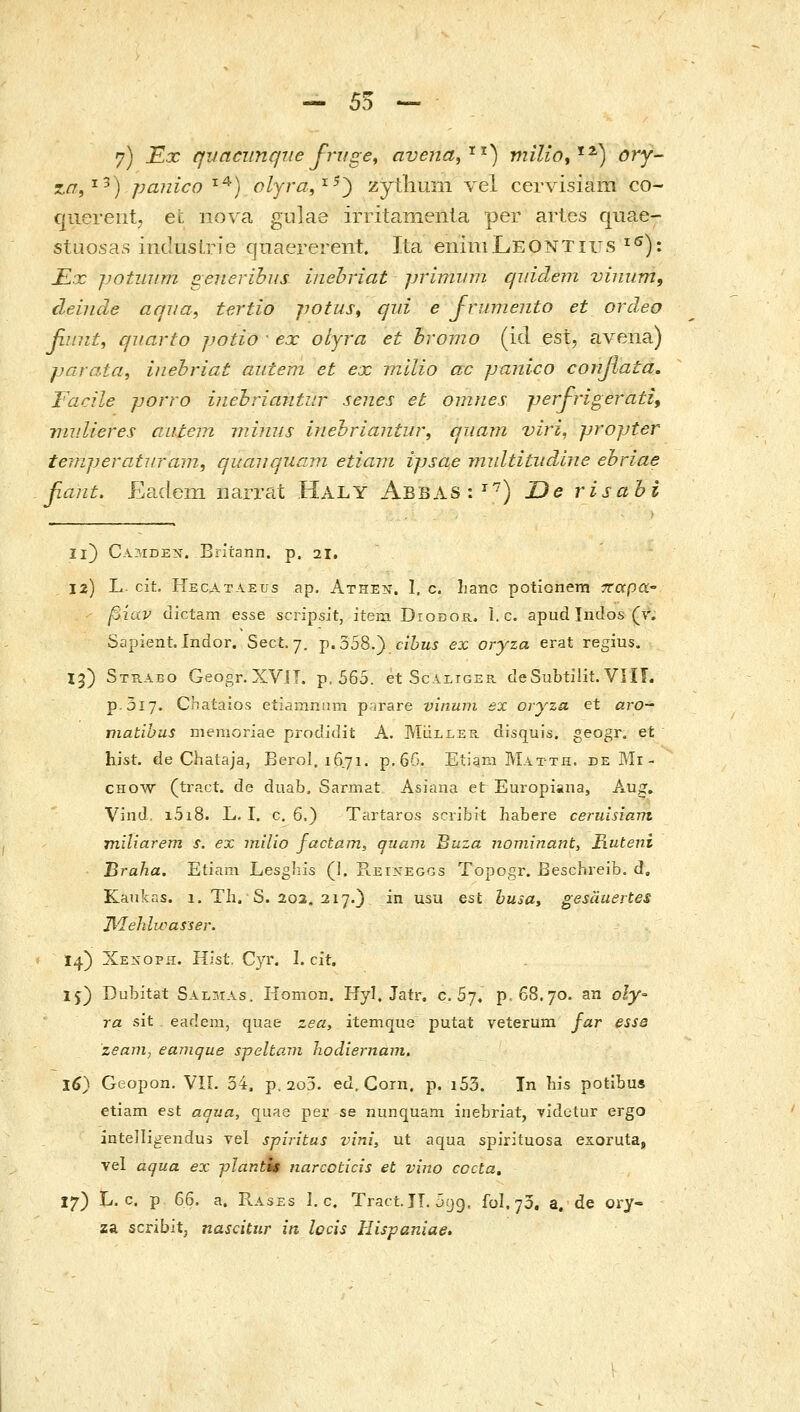 - 55 - 7) -Εχ qvaciinque fruge, aveiia,'^'^) τηίΐίο,'^^) ory- za,^^) panico ^^) olyra,^^') zythmn vel cervisiara co- cjuereiit. et nova gulae irritanienla per arles quae- stuosas indusLrie qnaererent. Ita eiiimLEONTius ^^): JEx potuum generibus inehriat priminn qiiidem vinum, deinde aqua^ tertio potus^ qiii e Jrumento et ordeo fiuiit, qiiarto jjotio ■ ex oljra et bromo (id est, avena) jjarata^ hiehriat autem et ex rnllio ac panico confiata, Facile jjorro inehriaiitur senes et omnes jjerfrigerati^ nmUeres autem wAnus inehriantw, quam viri, propter temperatiiram, qucniquavi etiavi ijjsae rjndtititdine ebriae βαηί, Eadem iiarrat Haly Abbas:''^) Oe risabi li) Camden. Briiann. p. 21. 12) L. cit. Hecataeus ap. Athen. I. c. Iianc potionem τΐαρα^ βίαν dictam esse scripsit, item Diobor. 1. c. apud Indos (r. Sapient. indor. Sect. 7, p.358.) cihus ex oryza erat regius. 13) Strabo Geogr.XVJT. p. 565. et Scaliger deSubtilit. VIIL p.3i7. Chataios etiainnnm p-irare vinuni ex oryza ct aro- niatibus memoriae prodidit A. Mulleh disquis. geogr. et hist. de Chataja, Berol. 1671. p.6G. Etiam Matth. DEPtli- CHOW (ti-act. de duab, Sarmat Asiana et Europiana, Aug. Vind, i5i8. L. I. c, 6.) Tartaros scribit habere ceruisiam miliarem s. ex milio factam, ητιαηι Buza nominarit, Fiuteni Braha. Etiam LesgJiis (1. Reineggs Topogr. Eeschreib. d, Kankas. 1. TIi. S. 203, 217.} in usu est husa, gesauertes Jiielilwasser. 14) Xexoph. HJst. Cyr. 1. cit. 15) Dubitat Salmas, Homon. Hyl. Jatr. c. 57. p. 68.70. an οΐγ- ra sit eadem, quae zea, itemque putat veterum far esse zearn, eanique speltani hodiernam, 16) Geopon. VIL 54. p. 2u5. ed, Corn, p. i53. Tn his potlbus etiam est aqua, quae per se nunquam inebriat, videtur ergo intelligendus vel spiritus vlni, ut aqua spirituosa exoruta, vel aqua ex pJantU iiarcoticis et vino cccta, 17) L. c, ρ 66. a. E.ASES 1. c, Tract. JI. 5^9. ful.75. a. de ory- za scribitj nascitiir iti locis Hispaniae.