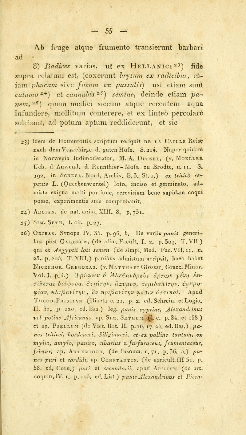 Ab fruge atque frumento transierunt barbari ad ■ 8) Radices varias, ut ex Hellanici^') fide supra relaiuiii est, (coxermit hrjtum ex radicibiis, et- iani phiicam sive J-ocam ex passulis) usi etiam sunt calamo^^) et cajinabis^^) semine, (leind^ etiam pa- 7iem, ^^) quem medici siccum atqiie recentein aqua infundere, iiioliiluiii conterere, et ex liiiteo percolare solebant, ad potum apUmi reddiderunt, et sic 25) Idem de Hottentottis scriptum reliquit de la Caille Reise nach dem Voi^-ebirge d. guten Kofn» S.2i4. Nuper quidam in Norwegia ludimoderator, M. A. Ditzel, (v. Moeller. Ueb. d. Anweud. d. Px.ennthier-Mofs. zu Brodte, n. n. S, 192. in. ScHEEL. Nord. Archiv. B. 3. St. 1,) ex tritico re- ^ente L. (Queckenv.^urzel) loto, inciso et germinato, ad- mista exigua malti portione, cerevisiain bene sapidara coqui posse, esperlmentis suis comprobauit. «4) Aelian. de nat. aiiim. Xlli, 8, p. ySi, 25) SiM. Seth, 1. cit. p. 27. 26') Oribas. Synops IV. 35. p. g6. b» De variis jpanif generi- bus post Galenuic, (de alim. Facult, I. 2. p. 3og, T. VII) qui et Aegyptii loti semen (de simpl. Med. Fac. Vil. 11. n, 23. p» 2o5. Τ.ΧΓΙΙ.) panibus admistum scripsit, haec habet NiCEPHOP., Ge.egop.as. (v. Matthaet Giossar, Graec. Minor. Vol. I. p.4.) Τρνψύύν ό Άλεθαν δ ρ ευ s- άρτων γένη έη- τίΒεται διόίψορα, άΙνμΊτην, α£νμον, σεμιδαΤ^ίτί/ν, έγηρν ψίαν, ^ιλιβανιτ7/ν , cp τφιβανίτην φάβιν άττιηοί. Apud Theod.Priscian, (^Diaeta c. 21. ρ. 2, ed. Schrein, etLogic, 11. 5i, j) 120, ed. Bds.) leg. -pauis cyyrius, j4lexandrinus vel -potiui jdfricanus, ap. SiM. SETHur,i^. c. p. 84. et i58 ) et ap. PoELLUM (de Vict. Rat. II. p.i6. 17.24. ed.Bas.) pa- nes triticei, hordcacei, Siliginacei, et ex jjolline tantum, ex viylio, αηιγίο, jjanico, ciharius s.furfuraceus, frumentaceuig frictus, ap. Αε.τε-λιιβοκ, (de InsOinn. 0,71. p. 36, a.) pa- nes jjuri et sordidi, ap. Constantin, (de agricult.III 3i. p. 58, ed, Corn.} puri et secundariij apud Apicifr.r (de art. coquin.IV. 1. p. io5. ed. List ) -pauis Alexandrinus et ricen-
