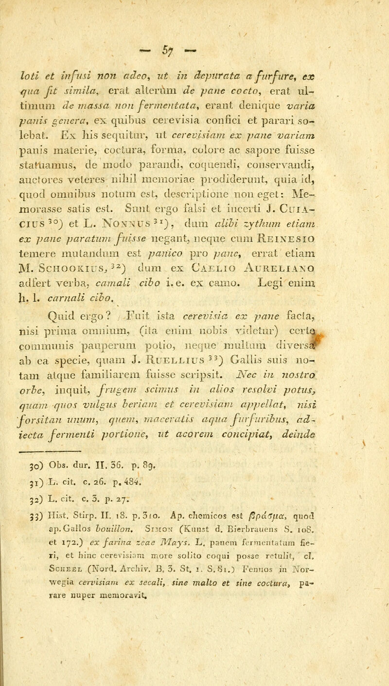 loti et infiin non adeo^ ut in depurata α furfiirei ex ηιια fit simila^ erat aUermxi de pafie cocto, erat ul- tiniLini de massa non fermentata^ erant deiiique varia paiiis genera, ex qiiibus cerevisia confici et parari so- lebaL Ex liis sequitur, ut cerevisiam ex jjmie variam panis niaterie, coctura, forma, colore ac sapore fuisse sia?uamus, de χηοάο paraiidi, coqrieiieli, coijsei^^andi, auctores veleres niliil memoriae prodideruiit, qnia id, quod omuibus notum est, descriptione noiieget: Me- jnorasse satis est. Suiit ergo falsi et iucerti J. CuiA- CIUS ^°) et L. NONNUS^^), dnm alihi zjthum etiam. ex paiie paratinn fidsse ncgantj iieqiie cum Reinesio temere niutaiidum est panico pro ραηο^ errat etiani M. ScHOOKius^ 3^) dum ex Caelio Aureliano adfert verba> camali cibo i. e. ex caiiio. Legi enim Ji. 1• carnali ciho, Quid ergo? Fiiit ista cerevisia ex pane facla, nisi prinia οηιπίπΐΉ, (ita eiiim iiobis videiur) cert^ COiHiBUiiis pauperuin potio, neque muliiiin divers# ab ea specie, quain J. Ruellius ^^) Gallis suis iio- tam atque famiiiareni fuisse scripsit. Nec in nostro orhe, iiiquit, J-rugem sciimis iii alios resolvi potiis, quam qiios vidgiis beriam et cerevisiarn appellat^ nisi forsitaii inium, quem, raacevatis aqua J-urfurihus, ad•^ iecta fermenti portioiie, ut acorem concipiat, deinde 30) Obs. dur. Π. 36. p. 89. gi) L. cit. c. 26. p, 484. ga) L. cit. c. 3. p. 27» 33) Hist. Stirp. II, 18. p.3io. Ap. cliemicos est βρά'όμα, quotl ap.Gailos houilIo?i. Si^ion (Kunst d. Bierbrauens S. 108. et 172.) ex farina 7,eae Illays, L, panem fermentatuTn fie- ri, et hinc cerevisiani ir.ore solJto coqui posse retulit, cL ScHEEL (Nord. Arcliiy. B, 3. St« i. S. 81.) Fennos in Nor- wegia cervisiarii ex secali, sine malto et sine cocturat pa- rare nuper memoiravit.