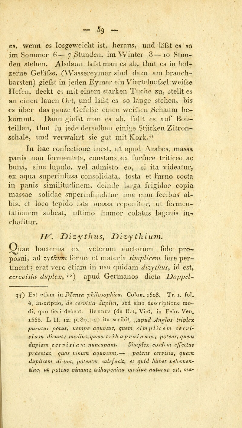 es, wenn es losgewciclit ist, lieraiis, und lafst es sa im Sonimer 6—7 Stundeii, im Wiiiter υ — lo Stim- deii stelien. Alsclairn lafst man es ab, thut es iii liol- zeriie Gefafse, (VYassereyixier sind dazLi am brauch- barsten) giefst in jeden Eymer eiii Viertclnoisel weifse Hefeii, deckt es mit einem starken l\iciie zu, stellt es an einen lauen Ort, und lafst es so lange stelieii, bis es tibcr das ganze Gefa^se einen weif^cii Sciiaum be- kommt. Daiin gie^st man es ab, fuilt es aiif Bou- teilien, thut in jede derselbeii einige Stiicken Zitron- schale, und verwahrt sie giit mit Klork. In hac confeclioiie iiiest, ut apiid Arabes, massa panis non fermeniata, consians ex fiirfure triticeo ac buna, siiie lupulo, vel adniisto eo, s'i ita videatur, ex aqua superiiifusa consolidataj to.sta et furno cocta in paiiis similitudiiiem, deinde larga frigidao copia massae solidae siiperinfLiiKlitur mia ciim fecibus al- bis, et loco tepido ista massa ΓοροιυΊιΐί•, ul iernnen- tationeni subeat, iiltimo liiimor colalus lagenis iu-^ ciuditur. IV, Oizytlius, Oizytliiuvi, V^uae liacteniis ex veieruni aiictoruin iide pro-* posui, ad zjthum forma et nialeria simfnicem fere per- tinenl; erat vero etiam in iisu quidam dizythus^ id est, cerevisia duplex, ^^) apud Gerinanos dicta Doppel- 5j) Est etiam in Jliensa ■philosopJiica, Colon. i5o8. Tr. i. fol, 4. inscriptio, de cervisia duplici, sed sine descriptione mo- di, quo fieri debeat, Brudus (de Rat, Vict« in Febr. Ven, i558. L II, 12. p.8o. a.) ita scribit, „apud j4nglos triplex •paratur -potus, venvpe aquosus, quevi simpliceni cervi- siani dicunt; mediv.s, quevi trih a-p eninavi; ■poteizs, quem duplani cer?)isiavi nuncupaiit. Simplex eosdem ejfectus jyraestat. quos vlnuni aquosiiin,— potens cervisia, quam duplicem dicunt, potenter calefacit, et quid hahet vehemeri' tiaCi ut potens vinum; trihapenina mediae naturae eUi ma'