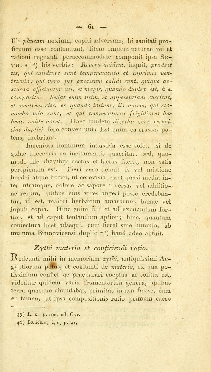 - 6ι - nii γΤτιΐϋατη noxium, capili adv-ersum, hi saiiitati pro- iicuuin GssQ coiileni.luiit, lileiTi oinnem naturae rei et rationi regiianli pcraccoiiinioclaie componit ipse Se- THUS ^^) his verbis : Jievera qiddem^ iiiquit, prodest iiSi qid calidiore siint temperameiLto et inpriniis ven- triciilo : qiii vero jier excessmn calidi sinit, qidqve ae^ stuosa αίίισΙυηίκΓ sitl, etviasis, quandhO duplex est^ h.e, compositus. Sedat eiiim sitim^ et appetentiam sziscitat, et ventrem ciet^ et qiiando lotiiim : iis aiitem, qid sto- macho iido su?it, et qui temperatiiras frigidiores ha• hent, vald^e nocet, Haec quidein dizytho sive cerevi- siae dupllci fere coDYeiiiunt: Est ciiiin ea crassa. po- tens, iiiebrians. Ingeniosa liominuin indusiria esse solel, si de gulae illecebris ac iiicitamenLis quaeriUir, sed, qiio- modo ille dizythiis coctus et facLus faexit, iioii satis perspicuuni est. Fieri vero debuit is vel niistioue iiordei atque tritici, ut cerevisia essei quasi media in- ter utramque, colore ac sapore diversa, vel additlo- ne rerum, quibus eius A^ires augeri posse credeban- tur, id est, maiori herbarum aiiiararum, bana.e vel iupuli copia. Hinc enim fuit et ad excitandum for- tior, et ad caput; teutaiidum aptior5 hinc, quantum coniectura licet adsequi, cum iiereL siiie liumulo, ab muinma Brunoviceiisi duplici^°) liaud adeo abfuit. Zythi inateria et conficiendi ratio. iledeunli inibi in niemoriaiii zytld^ antiquissimi Ae- gyptioriim pdihs, et cogitanti de materia, ex qua po- tis.simum coniici ac praeparari coeptus ac soiitiis est, videntur quidem varia frumeiitorum genera, qxiibus terra quaeque abuiidabat, priniitus iii usii fiiisse, ciiiii eo tamen, ut ij)sa compositiuiiis ratio primum caeco 39) L. c. p. igg. ed. Gyr.