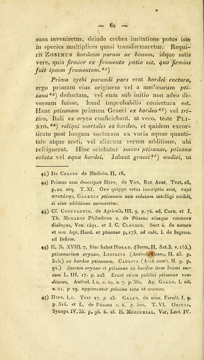 casu inveniretur, deinde crebra imitatione potus iste iii species multipiices quasi tj-ansformaretur. Requi- rit ZosiMlTS hordeum purum ac bo7iiim^ idque satis vere, quia βνηιίον ex frmnento potio est, quo firmius fuit ipsiivi frumentum,^'^^ Trima zjthi paraiidi pars erat hordei cocturay ergo primam eius origiiieni vel a mefHcorum pti~ sana^^) deduciam, Ye\ eum sub iiiilio non adeo di- versum fuisse, liaud iiTipiObabilis coniectura est. Haiic ptisanam priniuni Graeci ex hordeo^'^) vel tri^ ticOi Itali ex orjza conficiebant, at vero, teste Pli- NIO,^*) reliqiii mortales exhordeo^ et quidem excor- ticato post loiigaiii coctiirani ex varia aquae quanti- tate atque aceti, vel aliarnm rerum additione, ubi refriguerat. Hiiic oriebatur siiccus ptisanae, ptisana colata vel aqiia hordei, Jubent graeci^^^ medici^ ut 41) Ita Celsus de Medicin. II, 18. 42) PrJraus eam descripsit Hipp, de Vict. Rat. Acut. Text, 25, p.22. seq. T. XI. Opp quippe vetus inscriptio erat, -πε^ι '7ΐ7ΐβάνη9, Galenus jjtisanam non colatam intelligi scribit, si sine additione memoretur. 43) Cr. CoNSTANTiN. de Agricult, TTi. g. p. 74. ed. Corn, et J, Th. MiNADOi Philodicus s. de Ptisana elusque cremore dialogus, Ven. iSgi. et J. C. Claudin. Sect 4. de natura, et usu Aqv. Hord. et ptisanae p, 170. ad calc. I. de Ingress. ad Jnfirm. 44) H. N. XVni. 7. hmchabetHoRAT. (Serm.IT. Sat.3. v.i55.) ■ptisanariurn oryzae, Lucilius (AatholjlGraec. TI. 23. p, 3i5.) ex hordeo ptisanam, Caelius (A^ut, morb. II, 9. p, 94.) Siiccwn oryzae et -ptisanae ex hordeo item hromi suc cum L. IIT4 17. p. 243 Eraat etiam pubJici ptisanae ven- ditores. Anthol. I. c. c 49, 11,7. p.38i. Ap. Galen. 1. cit, , n. 4i. ρ 2g. opponuntur -ptisana tota et crenior. 45) Hipp. l.c. Text 27. ρ 23. Galem. de aimi. Facult. I. g. p. 3i6. et L. de Ptisana c 4. p. 5at. T. VI. Orteas, S^nops.iV.35. p. 96. b. cf. H. 'K^p.cukial, Var. Lect. IV,
