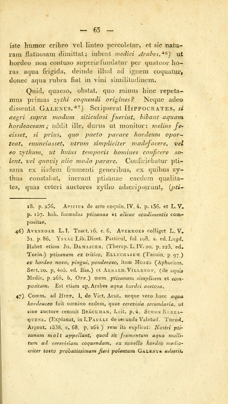 iste humor cribro vel linteo percoletur, et sic natu- ram flatuosain climittat; iubent niedici Jrahes,^^) ut hordeo iion contuso siiperir.FuiKlalur per cjuataor ho- ras aqua frigida, deinde illud ad ignem coquatur, donec aqua rubra iiat in vini sinrilitudincm. Quid, quaeso, obstat, quo minus liinc repeta- mus pvimas zythi coquendi origines? Neque adeo disseutit Galenus.^) Sciipserat Hippocrates, jj aegri supra niodum sidculosi J-iieriut^ bihant aquam Jiordeaceam; addit ille, duriis ut moiiitor: vieliiis fe- cisset, si priiis, quo jjacto jjarare hordeum opor- teat, enunciasset^ utrurn simjjliciter viadejacere^ vel €0 zythuni^ ut hiiius temporis homines coiiRcere so- lenti vel quovis alio modo parare. Coiificiebaiur pti- saiia ex iisdem frumeiiti generibus, ex quibus zy- tkus coiistabat, ineraiit ptisanae eaedem qaalita- tes, quas ceteri auctores zytlio adscripserunt, {pti^ 18. p, 23Γ). Apicius cle arte coquin.IV. 4, p. i36. et L.V, p. loy. hab. formulas ptisanae et alicae condinientis com- positae. 46) AvENzoAR L.T. Tract. i6. c. 6. Averroes colliget L. V. 3i. p.86. YsAAC Lib. Diaot. Particul. fol. 108. a. ed.Lugd. Habet etiam Jo. Damascen. (Therap. L. IV. 20. p. 223. ed. Torin.) ptisanam ex trkico, Elluchasem (Tacuin. ρ gy ) ex hordeo novo, pingui, ponderoso, item Moses (Aphorism. Sect.2o. p, 4o5. ed. Bas.) et Ap..nald. Villexov. (de aqui^ Medic. p.a65. b, Opp.) mem ptisanam sim-plicem et com- positam, Est etiara ap. Arabes aqua hordei acetosa. 47) Comm. ad Hipp, 1. de Vict. Acut. neque vero haec aqua hordeaceo fuit omnino esdem, quae cerevisia secundaria, ut sine auctore censnit BPviicicMAN. J.cit. p,4. Simon Rueea- QUENs. (Explanat. in I.Paulli de secunda Valetud, Tuen4. Argent. i558. c, 68. p. 264 ) rem ita explicat: Nostri pti sanam molt appellant, quod sit fiumentum aqua vwlli-• tum ad cerevisiam coquendam, ex novello hordeo medio- criter tosto prohatissimam fieri poUntam Galenu* adserit.