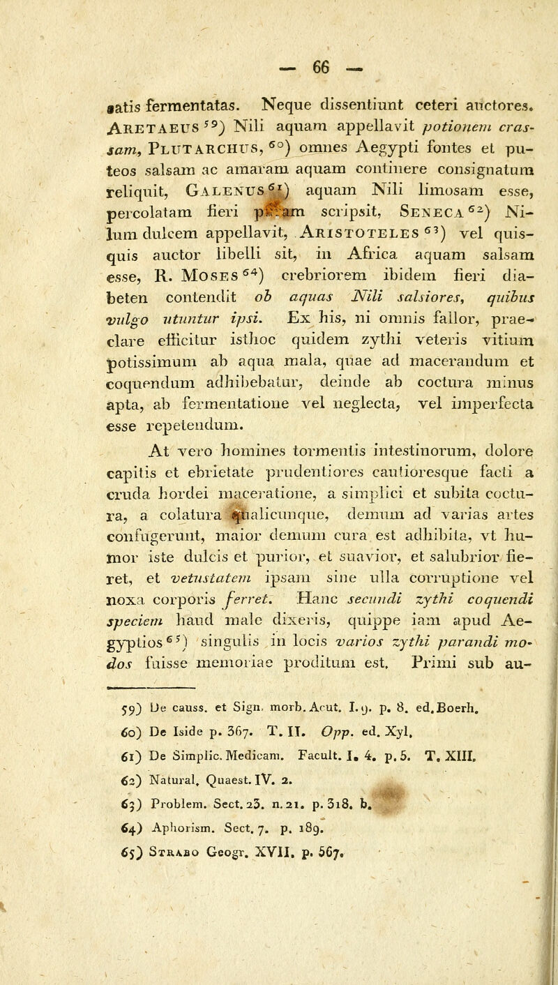 eatis ferraentatas. Neque dissentinnt ceteri atictores. ARETAEUS ^^) Nili aquam appellavit potioneni cras- jaw, Plutarchus, ^°) omnes Aegypti fontes et pu- teos salsain ac amaram aquam continere consignatum reliquit, Galenus^^) aquam Nili limosam esse, percolatam fieri pM^m scripsit, Seneca^^) Ni- iLim dulcem appellavit, Aristoteles ^^) vel qtiis- quis auctor libelli sit, iii Africa aquam salsara esse, R. MosES^*) crebriorem ibidem fieri dia- beten contendit ob aquas Nili sahiores, quihus vulgo vtuntur ipsi. Ex his, ni omnis fallor, prae- clare efficitur istlioc quidem zythi veleris vitium potissimum ab aqiia inala, quae ad maceranduni et coquendum adhibebaiur, deinde ab coctura niinus apta, ab fermentatione A^el iieglecta, vel imperfecta esse repetendum. At vero homines tormeiilis intestinorum, dolore capitis et ebrietate prudentiores cautioresque facli a cruda hordei maceratione, a simpiici et subita coctii- ra^ a colatura ^ialicanque, deniiina ad varias artes confiigermit, maior deniuni cura est adhibila, vt hu- mor iste dulcis et purior, et suavior, et salubrior iie- ret, et vetnstatem ipsam siiie ulla corruptione vel noxa coi-pori^ J-erret. Hanc secundi zythi coqiiendi speciem hand male dixeris, quippe iam apud Ae- gyplios^^) singulis iri locis varios zjtlii parandi mO' dos fuisse memoiiae proditum est, Primi sub au- 59) De causs. et Sign, morb.Acut. 1.9. p. 8. ed.Boerh. 60) De Iside p. 367. T. II. Opp. ed. Xyl. 61) De Simplic. Medicam. Facult. I, 4. p. 5. T, XIII, ^2) Natural, Quaest. IV. 2. 65) Problem. Scct. 23. n, 21. p. 3i8. b. ^„' 64) Aphorism. Sect. 7. p. 189. 65) 3τΒ.λΒθ Geogr, XVII, p. 567.