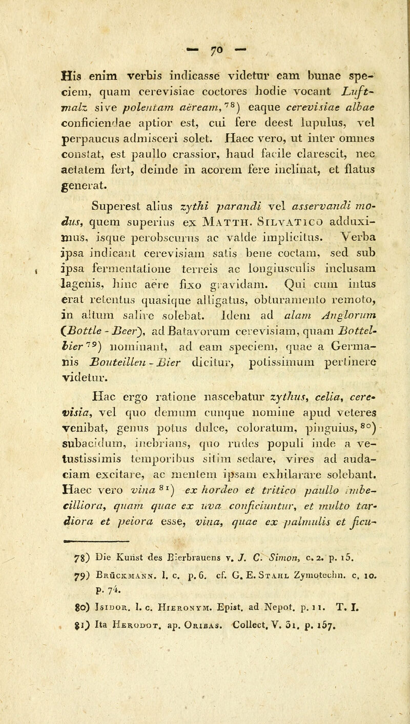 His enim verbis indicasse videtnr eam bunae spe- ciem, quam cerevisiae coctores hodie vocant LuJ-t malz sive polentam aeream,'^^) eaque cerevisiae albae conficiendae aptior est, cui fere deest lupulus, yg\ perpauciis admisceri solet. Haec vero, ut inter omnes consiat, est paullo crassior, haud facile clarescit, nec aetalem fert, deinde in acorem fere inclinat, et flalus generat. Superest alius zythi parandi vel asservandi mO' dus, quem superius ex Matth. SILΛ^\TICO addaxi- mus, isque perobscurns ac valde implicitus. Verba ipsa indicaiit cerevisiam satis beiie coclam, sed sub ipsa fermeniatione terreis ac loiigiusculis inclusam lagenis, hinc aeie fixo g; avidain. Qui ciiin iiitus erat reienius quasique alligatus, obiurameiilo remoto, in allum salire solebat. Ideni ad alam Anglorum (^Bottle ~ Beer^, adBatavorum cerevisiam, quaiii-BoiieZ- hier'^) iiomiiiaiit, ad eam speciem, qiiae a Germa- nis BouteiUen ~ Bier dicitur, polissmium pertinerc videtur. Hac ergo ratione nascebatur zytlius^ celia^ cere• visia, vel qiio deinum cunque nomiiie apud veteres Tenibat, geiius potus dulce, coloratum, piDguius, ^°) subacidum, iiiebriaiis, qao rudes populi iiide a ve- tustissimis temporibus sitini sedare, Yires ad auda- ciam excitare, ac nientem ipsam exhilarare solebant. Haec vero vina^^) ex hordeo et tritico paullo nnhe- cilliora, qiiam quae ex uva αοηβαίΐίηίιιν^ et midto taV' diora et peiora esse, vkia, quae ex jjalmulis et βηι^ 78) Die Kuiist des E:erbrauens v, J. C Simon, c, 2. p. i5. 79) Brucicmann. 1. c. p. 6, cf. G. E. Stahl Zymoteohn. c, 10, p. 7^i. $0) IsiDOE.. I. c. HiERONYM. Epist. ad Nepot. p. n. T. I. %i) Ita Herodot. ap. Oribas. Collect, V. δι. ρ. i5j.