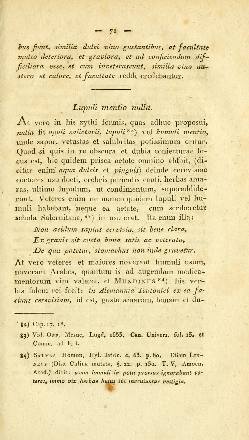 — 7Α — hus βηηί, similia dulci vino gustantihiis^ at faciiltate miilto deteriorat et graviora^ et acl conficiefidum dif ficillora esse, et cum iiiveterascimt^ similia vino aU stero et calore, et facultate reddi creclebantur. Lupuli mentio nulla. jfAt Yevo in his zytlii formis, quas adhuc proposui, nulla fit οjndi salictarii, ίιψι/Ιί^^) \el hurrudi mentio, unde sapor, vetustas et saliibritas potissimum oritiir. Quod si quis in re obscura et dubia conieoturae lo- cus est, hic quidem prisca aetate omniiio abfiiit, (di- citur enim αφια dulcis et pinguis) deiiide ceΓeΛ'isiae coctores usu docti, crebris periculis cauti, lierbas ama- ras, ultimo lupulum, ut condimentumj superaddide- runt. Veteres enim ne nonieii quideni lupuli vel liu- muli habebant. iieque ea aetate, cum scriberetur scliola Salernitana, ^^) iii nsu erat. Ila enim illa: JSfon acidiim sapiat cervisia, sit bene clara, Ex granis sit cocta hona satis ac veteratat De qiia potetur, stomachus non inde gravetur. At vero veteres et maiores noverant liumuli usum, noverant Arabes, quanluni is ad augendani medica- meiitorum Λαιη valeret, et Mundinus ^^) liis ver- bis iiderQ rei facit: i?i Alemannia Tevtonici ex ea fa^ ciunt cerevisiam, id est, gustu aniaram, boiiam et du- ' %2) Cap. 17. 18. 83) Vid. Opp. Mesue, Lugd, i553. Cau. Univers. fol. i3. et Comm. ad h. l. S4) SALMA.S. Homon. Hyl. Jatric. c. 63. p. 80, Etiam LiN=• NEis (Diss. Cuiina mutata, §. 22. p. i3o. T. V. Amoeu. Acad.) dicit: usum humuli in potu -prorsuT ignorahant ve- teres, immo vix herbae huius ibi inr^niuntur vestigia.