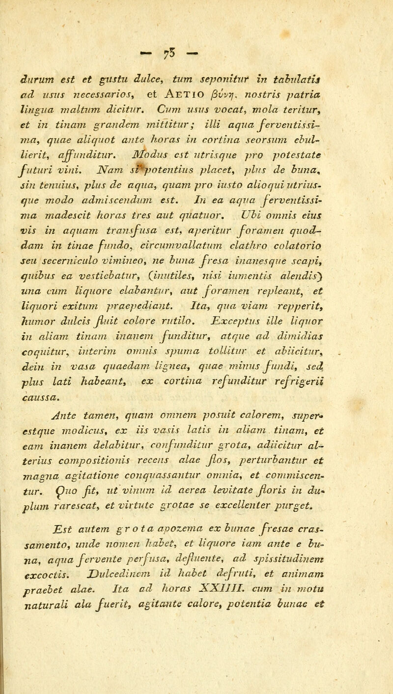 - 75 - diirum est et giistu dulce^ tum seponitiir in tabulatis ad iisus necessarios, et AeTIO βύνη. nostris patria lingua maltiirn dicitnr, Cym usus vocat, mola teriiury et in tinam graudem mittitur; illi aqua J-erveutissi- nia, qiiae aliquot ante horas in cortina seorsinn ebul- lierit, affiinditur. jylodus est iitrisque pro potestate Fiituri vini. Nam s^potentiiis placet, plus de biina^ sin tenidus^ plits de aqiia, qiiam pro iusto alioqui iitriiis- que modo admiscendiim est. In ea aqiia JerventissU νια madescit horas tres aiit qiiatuor, Uhi omnis eius vis in aquam transfusa est, aperitur foramen qiiod- dam in tinae fiuido^ circmnvallatwn clathro colatorio seu secernicalo vimijieo, ne huna Jresa ijianesqiie scapi, quibus ea vesdebatiir, Qimitiles, nisi iiimentis alendis) una cum liquore elahajitur^ aut joramen repleant^ et liquori exitura praepediant. Ita^ qua viam repperit, Ifiiimor dulcis fiuit colore rutilo. Exceptus ille liqnor in aliam tinam inaneni funditur, atque ad dimidias coquitur^ interivi ovniis spuma toUitiir et ahiicitiir^ dein in vasa quaedam lignea, quae miims Jwidi, sed pliis lati habeant, ex cortina rejunditur refrigerii caussa, Ante tamen, qiiam omnem posuit calorem, supeY'» estqiie rnodicus, ex iis vasis latis in aliam. tinam, et eam inanem delahitur, confunditiir grota^ adiicitur al- terius compositionis recens alae fiosy perturhantur et magna agitatione conqiiassantur omnia^ et commiscen' tur. Quo fitf ut vinum Id aerea levitate fioris in du* plum rarescati et virtute grotae se excellenter piirget. ^st autem gr ota apozema ex hiinae fresae cras- samento, unde nomen liabet^ et liquore iam ante e hu^ jia^ aqua Fervente perjiisa^ defaiente^ ad spissitudiiiem excoctis, Dulcedinem id Jiahet dej-riiti, et animam praehet alae, Ita ad horas XXIIII. cum iii motu naturali ala fuerits agitante caloret potentia hunae et