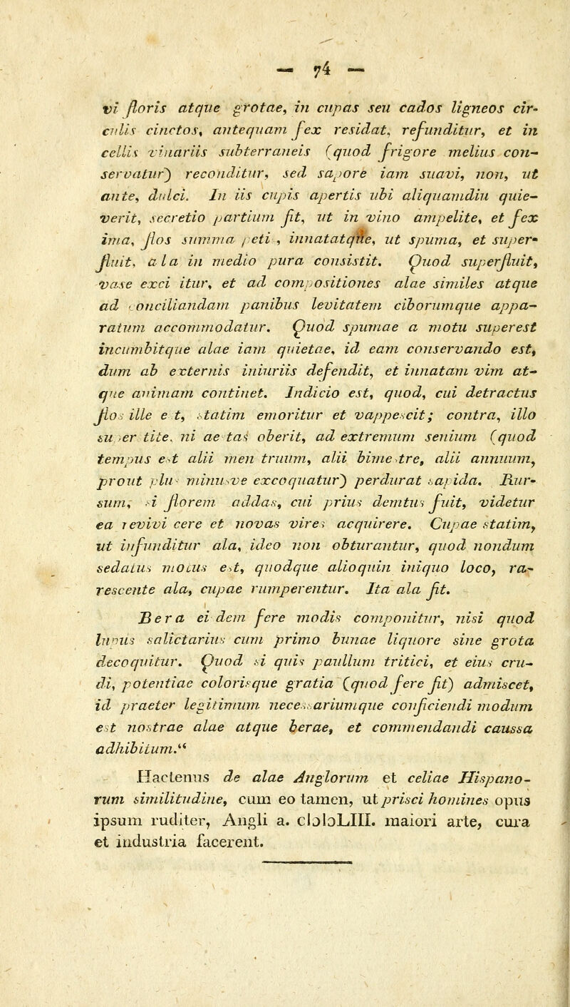 vi floris atqiie grotae, in cnpas seii cados Ugneos cir' cidis cinctos^ aiitecjuavi fex residat, rej-imditnr, et in celUx Tiiiariis subterraueis (qiiod frigore melius con^ servatiir^ reconditur, sed sa^iore iam siiavi, non, iit ante, didci. In iis cnpis apertis iihi aliqiiaindiu quie^ verit, secretio partlum fit^ iit in vino ampelite^ et fex ima^ Jios summa / eti , innatatqne, ut spuma, et super' fliiit, aLa in medio pura consistit, Quod superfiuit^ *vase exci itw\ et ad compositiones alae similes atqiie ad concillajidam panihus levitatern ciborumque appa- raiinn accommodaiur. Quod spumae α viotu superest incumbitque alae iam qidetae^ id eam conservando est, dum ab externis iniuriis defendit, et innatam vim at que aidmam contiuet, Indicio estt quod^ cui detractus βο; ille e ti Λαύτη emoritur et vappescit; contra^ illo tu er tite. ni aetai oberit^ ad extreniuni seiiium Cqiiod tempus et alii rnen triiiim^ alii bhnedre^ alii annuum^ proiit pln minu>ve excoquatur^ perdurat lapida, Ji?/r- siirn^ -i βονεηι addas, cui prius demtWi fiiit, videtur ea Ίevivi cere et novas vire^ acquirere, Cupae fitatimy ut iitfunditur ala^ ideo iion obtiirantur^ qiiod nondiini sedatu^i viocuii <?>i, quodque aLioqiiin iniquo locOy ra- rescente ala, cupae rianperentur, Ita ala fit, Tiera ei dem fere modis coniponitiir, nisi quod Ijimis solictarius ciim primo bunae liqiiore sine grota d.ecoqnitur, Qyod d quU paidlum tritici, et eiiu απί cli, potejitiae colori.^que gratia\qiwdfereβί) admiscet^ id praeter legitimuvz neceuariiWLqiie coi^cieiidi rjiodum €st nostrae alae atque herae, et commeiidaiidi caussa adhibitum.'''^ Hactemis de alae Atigloriim et celiae Hispano- rum dmilitudin€f cum eo tainen, \xt prisci hornines o^xis ipsum ruditer, Angli a. cIjIoLIIL raaiori arte, cui'a et iudustria facerent.