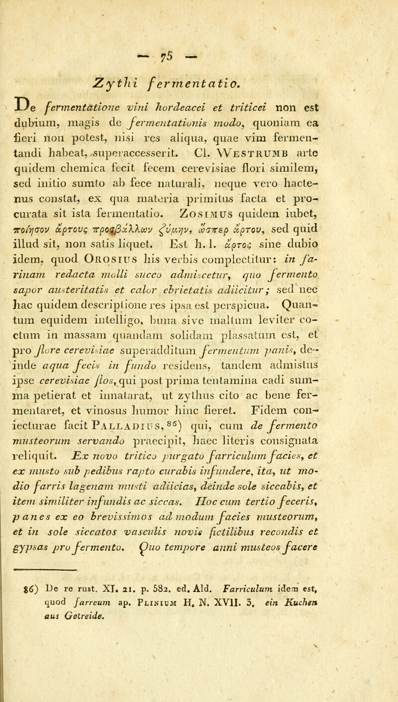 - γ5 - Zytlii ferjnentatio. XJe fermentatione vini hordeacei et triticei non est dubium, niagis de fermeiitationis modo, quoniam ea iieri nou potest, nisi res aliqua, quae vim fermen- tandi habeat, superaccesserit. Cl. Westrumb arte quidem cliemica fecit fecem cerevisiae flori similem, sed initio sumto ab fece nalurali, iieque vero hacte- nus constat, ex qua materia primita5 facta et pro- curata sit ista ferinentatio. ZosiMUS quidem iubet, νοιησον οίρτονς ττροςβχλλωι/ «ζύμ.ην, ωσττερ ίχρτου, sed quid illud sit, non satis liquet. Esl h. 1. ιζρτος sine dubio idem, quod Orosius his verbis compiectitur: in fa- rinarn redacta moUi succo adniiscetiir, quo fermento sapor austeritatis et calor ehrietatis adiicitiir; sed nec ]iac quidem descriplione res ipsa est perspicua. Quan- tum equidem iiileUigo, buiia sive maltuni leviter co- ctum in massam quandam solidain plassatum estj et pro βοΓ6 cerevisiae s\i^evciddii\Xin fermentimi ραηίβ^ de- inde aqua Jecis in j-undo residens, tandem admistus ipse cerevidae jlos^ qui post prinia tentamiiia cadi sum- ina petierat et iimatarat, ut zythus cito ac beiie fer- mentaret. et vinosus hunior hinc fieret. Fidem con- ieclurae facit Palladius, ^^) qui, cuni de fermento musteorurn servando praecipit, baec literis consigiiata reliquit. Kx novo tritico purgato J-arriculumJ-acies, et ex nmsto siib pedibus rapto curabis infinidere^ ita, ut mo- dio Farris lagenam niusti adiicias, deinde sole siccabls, et item similiter infundis ac siccas. Hoc curn tertio feceris^ panes ex eo brevissinios ad niodum facies TJiusteoriim, et in sole siccatos vascuUs novis fictilibus recondis et gypsas pro fermentu, Ouo tempore auni musteos facere %6) I^e re rust. XT, 21. p. 582. ed, Ald. Farriculum idem est, quod farreum ap. Flinium H. N, XVII. 3, ein Kuchen aus Getreide.