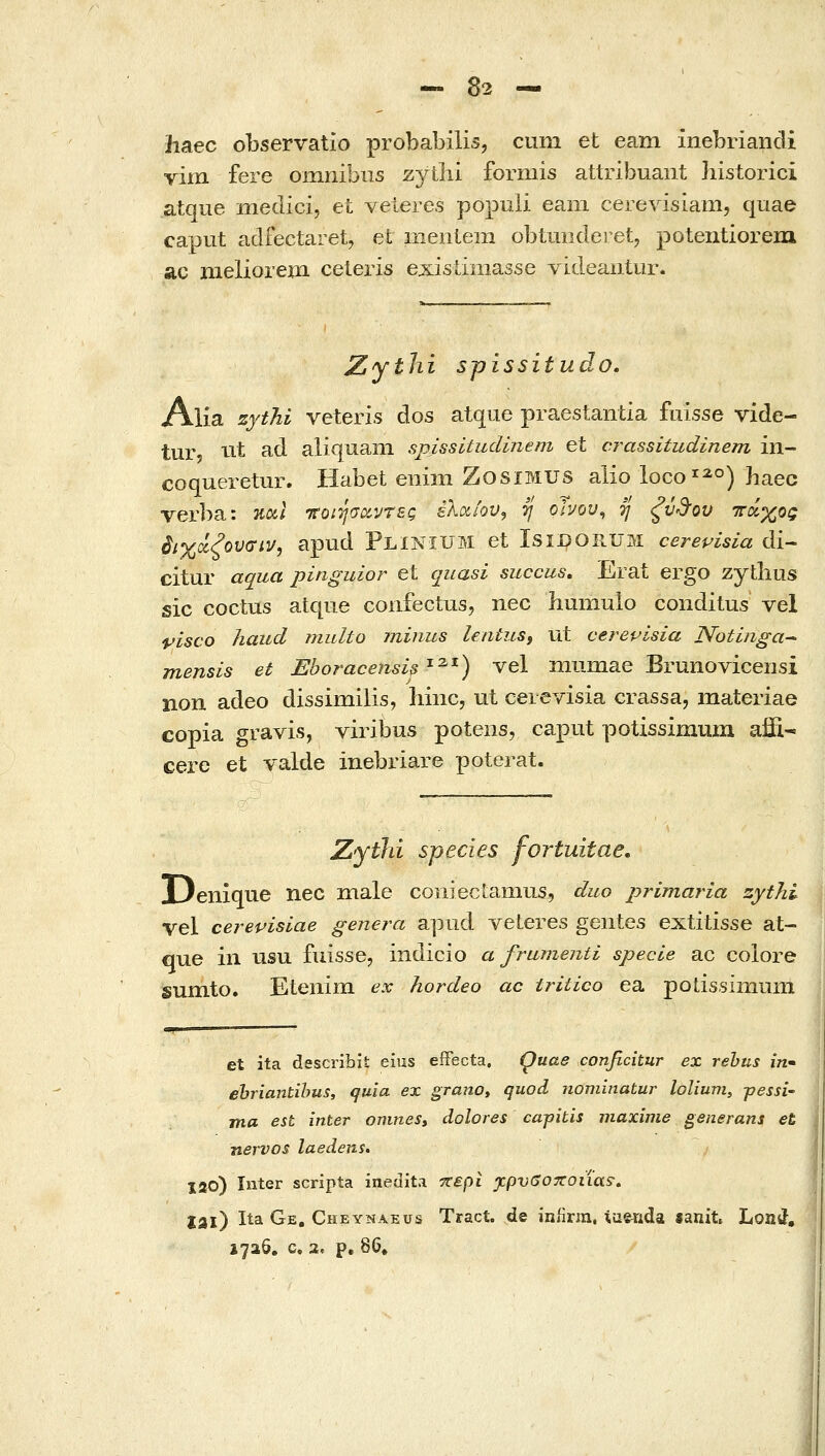 hsL€C observatio probabilis, ciim et eam inebriandi vim fere omnibiis zytbi formis attribuant historici atque medici, et veieres populi eam cerevisiam, quae caput adfectaret, et meiiiem obtmide! et, potentiorein ac meliorem ceieris exisiiniasse videantur. JZythi spissitudo. Alia zythi veteris dos atque praestantia fiiisse vide- tur, tit ad aliquani spissitudinem et crassitudinem in- coqueretur. Habet emm ZosiMUS alio locoo) haec Terba: %o(.\ TCoiTjaoiyrBQ ελαίουj tj oIuou^ η ξύ^-ου ττάχος βιχχξουσίν, apud Plinium et Lsidorum cerepisia di- citur aqua pinguior et quasi succus, Erat ergo zytbus sic coctus atqiie confectus, nec humuio conditus vel pisco haud multo minus lentuSi ut cerepisia Notinga^ mensis et Eboracensis'^^^) vel mnmae Brunovicensi non adeo dissimilis, liinc, ut cerevisia crassa, materiae copia gravis, viribus poteiis, caput potissimmn affi-» cere et valde inebriare poterat. Zythi species fortuitae. Denique nec inale coniecLamus, duo primaria zythi vel cerevisiae genera apiid veteres geiites extitisse at- que in usu fuisse, indicio α frumenti specle ac coiore sumto. Eteiiim ex hordeo ac tritico ea polissimum et ita describit eius efFecta. Quae conficitur ex rehus m- ehriantihus, quia ex grano» quod nominatur lolium, -pessi- ma est inter onines» dolores capitis maxime generans et nervos laedens. lao) Inter scripta ineaita y^epi jcpveoxoiias; Ijll) Ita Ge, Cheynaeus Tract. de iniirra. tiieTida «anit Lond, 1726. c, 2, p. 86,