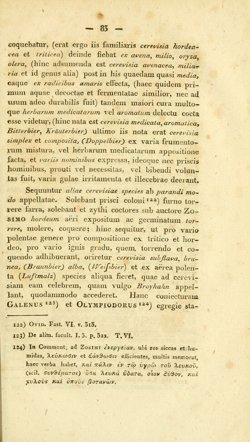 coquebatur, (erat ergo iis familiaris cerepisia hordea^ cea et triticea) deinde fiebat ex apena^ milio, oryza olera^ (hinc adsumenda est cerevisia avenaceci^ milia^ ria et id geiius alia) post in his quaedam quasi media, eaque ex radicihus amaris efFecta, (haec quidem pri- mum aquae decoctae et fermentatae similior, nec ad nsum adeo durabilis fuit) tandem maiori cura multo- que herharum medicatarum Λ^θΐ aromatum delectu cocta esse videtur? (liinc nata est cerevisia medicata^ aromaticay Bitterbier, Krauterbier) ultimo iis nota erat cerevisia simplex et compositaj (Doppelbier) ex varia frumeiito- rum mistura, vel lierbarum medicaiarum appositione facta, et varlis nominihus expressa, ideoQue iiec priscis hominibus, prouti vel necessilas^ vel bibendi volun- tas fuit, varia gulae irritamenta et illecebrae deerant» Sequuntur aliue cerevidae species ab parandi τηο- do appellatae. Solebant prisci coloni^^^) furno tor- rer6 farra, solebant et zytlii coctores sub auctore Zo- SIMO hordeum aeri expositum ac germmatum tor^ rere^ molere, coquere; liiiic sequilur, ut pro Λ^ario polentae genere pro compositioiie ex tritico et lior- deo, pro vario igiiis gradu, quein, torrendo et co- quendo adhibuerant, oriretur cerevisia suhflava^ hru- neuj, (BraunbierJ alba^ {if^eifsbier) et ex aerea polen- ta [Luftmalz) species aliqua fieret, quae ad cerevi- siam eam celebrem, quam vulgo Broyhahn appel- lant, quodammodo accederet. Hanc coniecturam Galenus ^^3) ei- Olympiodorus ϊ^*) egregie sta- \22) OviD. Fast. VI. V. 3i5. 125) De alitn. facult. 1.3. p. Sai. T.VL 134) In Comment. ad Zosiwr ένεργείαν, ubi res siccas et hu- midas, %Evri.&:)eiv et ζάν^ωβιν efficientes, multis memorat haec verba habet, nai πάΤ^ιν iv τ-φ νγρω του λευηοϋ} Cscil. SvvSijiaTos) 06α λ^υΛα ύδατα, οίον εύ^ον, nai yvJiov^ Ηΰίΐ όπούί,• βοτάνων.