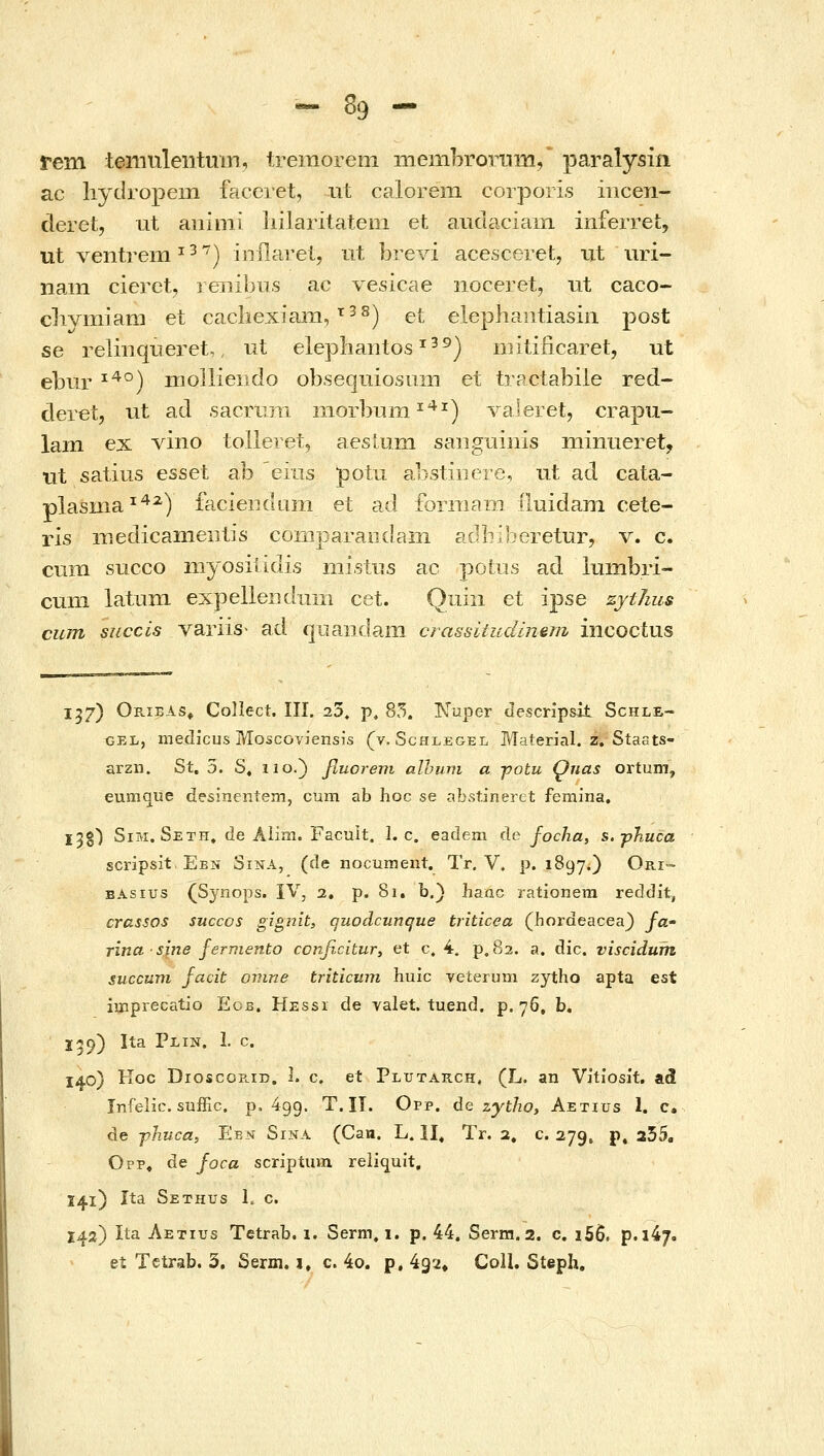 rem teniuleiitmn, tremorem membrornm/ paralysin ac liydropem faceret, ut calorem corporis iiicen- deret, ut aiiinii liilaritatem et axidaciam inferret, ut ventrem ^^*^) iiiflarei, iit brevi acesceret, ut uri- nam cieret, ienibus ac vesicae noceret, ut caco- clivmiam et cacliexiam, ^^^) et elephaiitiasin post se relmqueret,, ut elephantos ^^^) niitificaret, ut ebiir ^^°) moiliendo ob.seqmosiim et tractabile red- deret, ut ad sacrrjii niorbiiiii ^^*^) valeret, crapu- lam ex vino tolleretj aesium saiigiiinis niiniieret, tit satius esset ab eins potu abstiiiere, ut ad cata- plasma^^^) faciendani et ad forniarn iiuidam cete- ris rnedicameiitis comparandam adbiljeretur, v. c. cvim succo myosiiidis nii.stiis ac potus ad lumbri- cum latiim expelleiidum cet. Quin et ipse zytJius cum succis variis• ad quaiidam crassitudlnem incoctus 157) Orieas» Coliect. III. i3, p, 85. IsTuper descnpsit Schle- GEL, raeclicus Moscoviensis (v. Schlegel Material. z. Staats- arzn. St. 5. S, iio.) fiuorem alhum α jjotu Qnas ortum, eumque desinentem, cum ab hoc se abstineret femina. I^g') SiM. Seth. de Aiim. Facuit. 1. c. eadem de focha, s.-pJiuca scripsit Ebn Sina, (de nocument. Tr. V. p. 1897.) Ori- BAsius (Synops. IV, 2. p. 81. b.) hanc rationera reddit, crassos succos gigiiit, quodcunque triticea (hordeacea} /a- rina sine fermento conficitur, et c. 4. p, 82. a. dic. viscidum succum facit oinne triticum huic veierum zytho apta est imprecatio Eob. Hessi de valet. tuend. p. 76, b, 159) Ita Plin. 1. c. 140) Koc Dioscos.rr). I. c. et Plutarch, (L. an Vitiosit. ad Infelic. suffic. p. 499. T. II. Opp. de zytho, Aetius 1. c. de -phvca, Ebn Sina (Cau. L. 11« Tr. 2, c. 279, p. 255, Opp, de foca scriptum reliquit. 141) Ita Sethus L c. 142) Ita Aetius Tetrab. 1. Serm. 1. p. 44. Serm. 2. c, i56. p.147. ei Tctrab. 3. Serm. 1. c. 4o. p, 492, CoU. Steph.