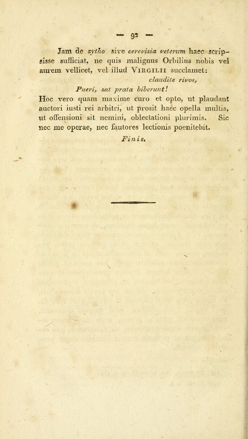 «- 9^ — Jam de zytho sive cerevisia veterum haec scrip- eisse sufficiat, ne quis malignus Orbiliiris nobis vel aurem vellicet, vel illud Virgilii succlamet: claudite riposj Puerij sat prata hiheruntl Hoc vero quam inaxinie curo et opto, ut plauclant auctori iusti rei arbitri, iit prosit liaec opella multis, ut offensioni sit nemini, oblectationi plurimis, Sic nec me operae, iiec fautores lectioiiis poenitebit. Fi η i s»