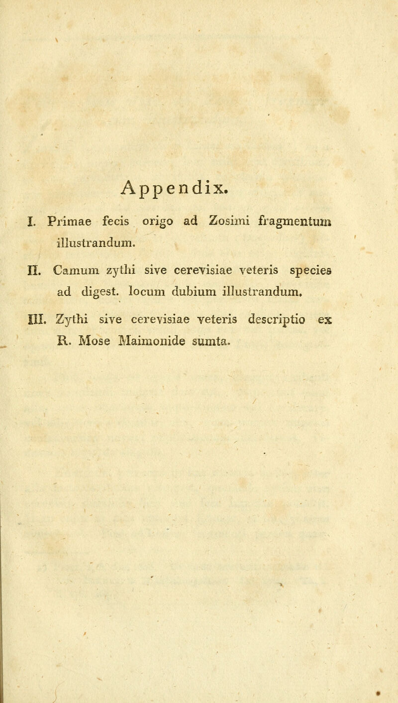 Appendix. Ι. Primae fecis origo ad Zosimi fragmentum illustrandum. n. Camum zytlii sive cerevisiae veteris species ad digest. locum dubium illustrandum, IIL Zythi siye cerevisiae yeteris descripiio ex R. Mose Maimonide sumta.