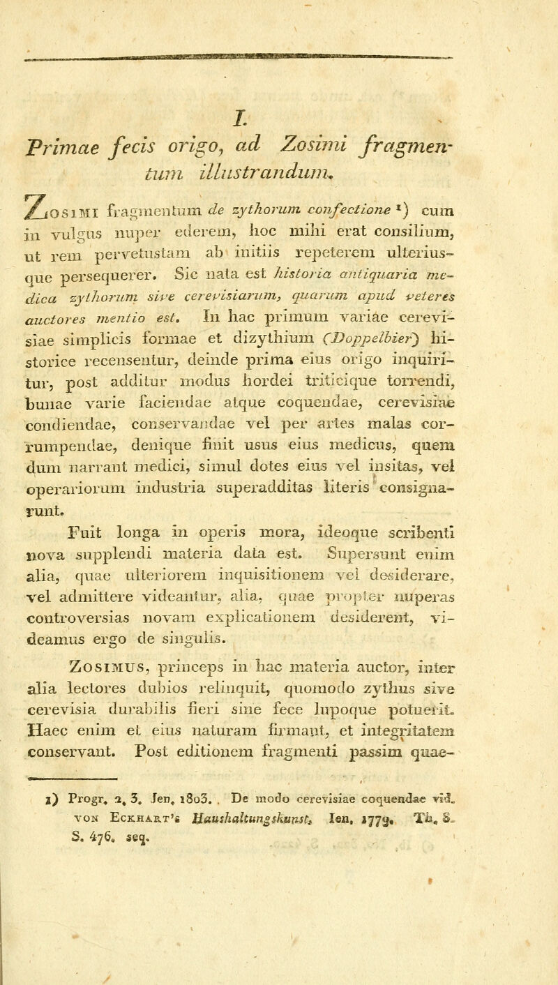 /. Prbnae fecis origo^ ad Zosimi fragmen' tiiin illiLStrandujm ^OSiMI fragiiieiitum ί/β zythorum confectione ^) cum iii vulgus niiper ederemj lioc mihi erat coiisilium, iit rem pervetustam ab initiis repeterem ulterius- qiie persequerer. Sic nata est historia antiquaria me- dica zjiJwrum sive cerepisiarum, quarzim apud i^eteres auctores jnentio est, Iii hac primum variae cerevi- siae simplicis forniae et dizythiuin CDoppelbier) hi- storice recensentiir, deinde prima eios origo inquiri- tur, post addilur modus hordei triiicique ton^endij bmiae \diV\e faciendae atque coquendae, cerevisia^ condiendae, coiiservandae vel per artes malas cor- runipendae, deiiique finit usus eius medicus, quem dum iiarraiit medicij simul dotes eius λ^θΙ iiisitas, vei operarioruni industria siiperaddiias literis consigiia- runt. Fuit longa in operis mora, ideoqne scribenti iiova supplendi materia data est, Siipersnut enim alia, quae iilterioreni iiiquisitioiieiii vel de-siderare, vel adiiiittere videaiitur, alia. quae propter 2iuperas controversias novani expiicationeni desiderent, τί- deanms ergo de siiigulis. ZosiMUS, princeps iii liac materia aucior, inter alia lectores dtibios relinquit, quomodo zythus sIyq cerevisia durabilis ueri sine fece lupoque poluerlt» Haec eniin et eius naturain iirmaiit, et integritatem conservant. Post editionem fragmenti passim quae- l) Progr, a^ 3» Jen« i8o3. . De modo cereviszae coquen^ae νΐ'δ. voN EcKHART'* Haushaltun^skunsti len, 1773• Tii, h^ S. 476« s§5«