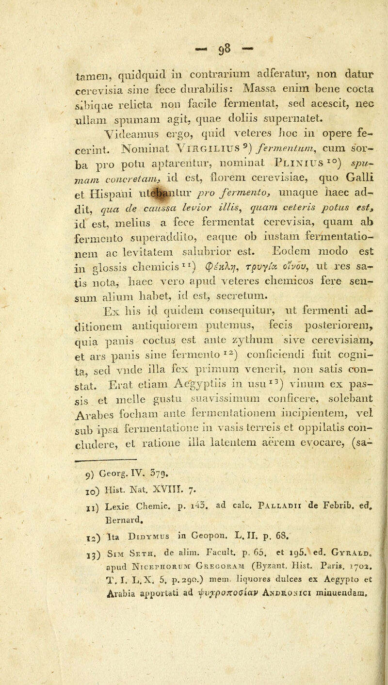 - 9δ - tameii, quidquid ίη contrarium adferatuVj non datur cerevisia siiie fece durabilis: Massa enim bene cocta sibiqae reiicta noo facile fermeHtat, sed acescit, nec uliam spmiiam agit, quae doliis supernatet. Videamus Qrgo, quid veteres iioc in opere fe- cerint. Nomiiiat \i^Gii.i\JS^) fermejitum^ cum sor- ba pro potu aptarentiir, iiominat Plinius ^°) spu-^ mam concretanh id est, floreni cerevisiae, quo Galli et Hispani iitHbntur pro fermento, unaqiie iiaec ad- dit, qua de caussa levior illis^ quam ceteris potus est, id est, meliiis a fece ferinentat cerevisia, quam ab fermeiito superaddito, eaqiie ob iustam femientatio- nem ac levitatem saiubrior est. Eodem modo est in glossis chemicis^^) φεκλη, τρυγία οίνου, ut res sa- tis nota^ baec vero aptid veteres chemicos fere seii- sum aliuni babet, id est, secretuni. Ex bis id qiiideni consequitur, ut fermenti ad- ditionem aniiquiorem puteniiLS, fecis posteriorem, quia panis coctus est ante zytliiim sive cerevisiam^ et ars paiiis siiie ferniento ^^) conficiendi fiiit cogni- ta sed Λαlde illa fex piimum venerit, iioii satis COn- stat. Erat etiam Aegyptiis in usu^^) vinum ex pas- sis et iiielle gustu suavissimtim coniicere, solebant Arabes focbaiii ante fernieiitatioiieni iiicipienlem, vel sub ipsa fermeiitatioiie in vasis terreis et oppilalis coii- cludere, et ratione illa lateiitem aerem evocare, (sa~ 9) Georg. IV. Syg» 10) Hist. Nat, XVIII. 7. 11) Lexic Cheraic. p. i43. ad calc. Palladii de Febrib. ed, Eernard, 12) Ita DiDYMus in Geopon. L. ΪΙ. p, 68. 13) SiM Seth. de alim. Facult. p, 65. et igS. ed. GyrAld» apud NicEPHORUM Gregoram (Byzant. Hist. Paris, 1J02, T. I. L.X. 5, p. 290.) mem- liquores dulces ex Aegypto et Arabia apportati ad ij^vjc.puKOOiav Anero^ici minuendaia.